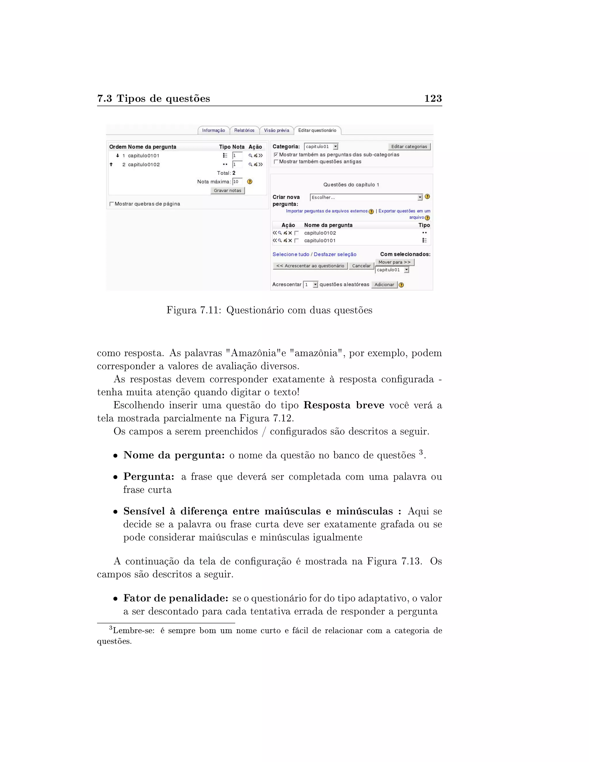 7.3 Tipos de questões 123
Figura 7.11: Questionário com duas questões
como resposta. As palavras Amazôniae amazônia, por exemplo, podem
corresponder a valores de avaliação diversos.
As respostas devem corresponder exatamente à resposta congurada -
tenha muita atenção quando digitar o texto!
Escolhendo inserir uma questão do tipo Resposta breve você verá a
tela mostrada parcialmente na Figura 7.12.
Os campos a serem preenchidos / congurados são descritos a seguir.
 Nome da pergunta: o nome da questão no banco de questões 3.
 Pergunta: a frase que deverá ser completada com uma palavra ou
frase curta
 Sensível à diferença entre maiúsculas e minúsculas : Aqui se
decide se a palavra ou frase curta deve ser exatamente grafada ou se
pode considerar maiúsculas e minúsculas igualmente
A continuação da tela de conguração é mostrada na Figura 7.13. Os
campos são descritos a seguir.
 Fator de penalidade: se o questionário for do tipo adaptativo, o valor
a ser descontado para cada tentativa errada de responder a pergunta
3
Lembre-se: é sempre bom um nome curto e fácil de relacionar com a categoria de
questões.
 