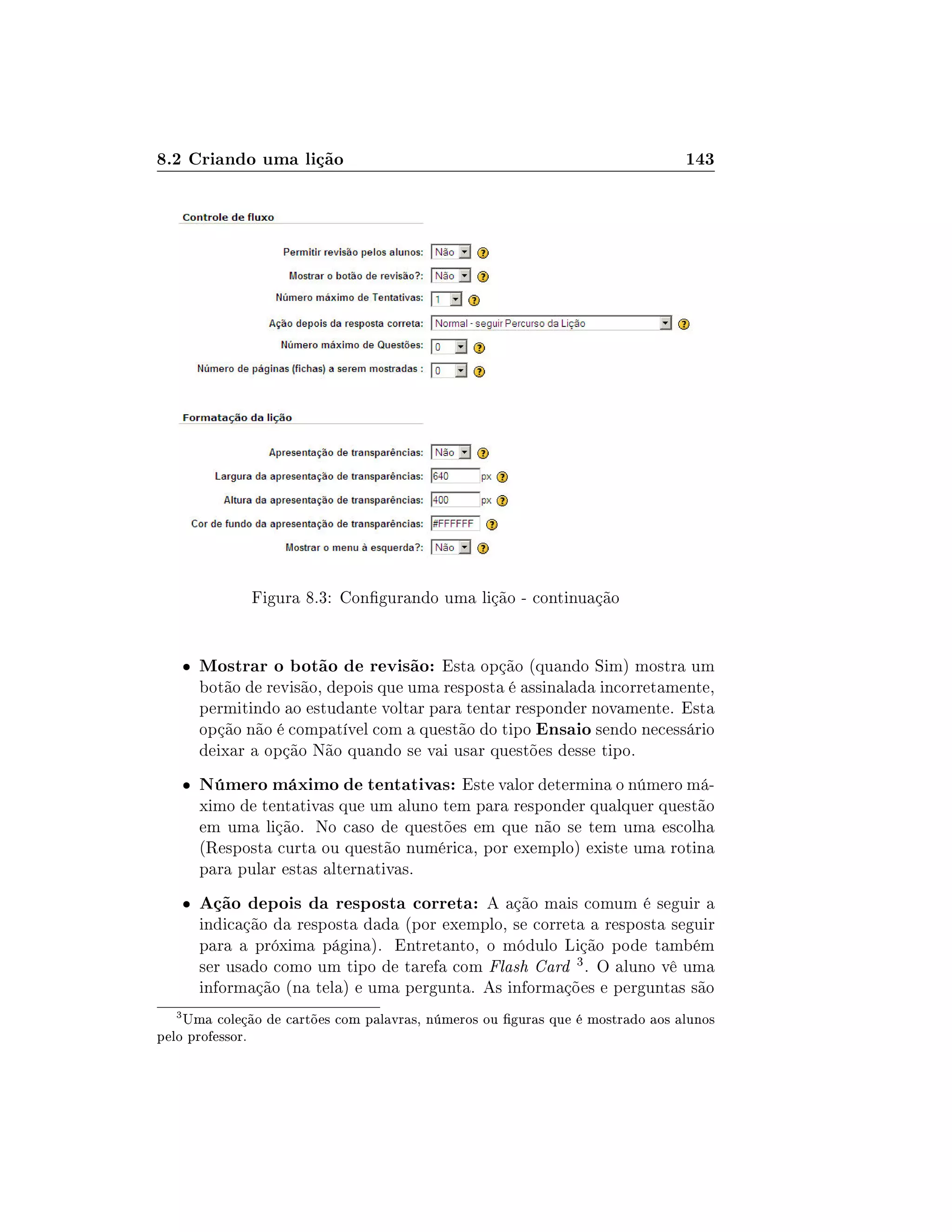 8.2 Criando uma lição 143
Figura 8.3: Congurando uma lição - continuação
 Mostrar o botão de revisão: Esta opção (quando Sim) mostra um
botão de revisão, depois que uma resposta é assinalada incorretamente,
permitindo ao estudante voltar para tentar responder novamente. Esta
opção não é compatível com a questão do tipo Ensaio sendo necessário
deixar a opção Não quando se vai usar questões desse tipo.
 Número máximo de tentativas: Este valor determina o número má-
ximo de tentativas que um aluno tem para responder qualquer questão
em uma lição. No caso de questões em que não se tem uma escolha
(Resposta curta ou questão numérica, por exemplo) existe uma rotina
para pular estas alternativas.
 Ação depois da resposta correta: A ação mais comum é seguir a
indicação da resposta dada (por exemplo, se correta a resposta seguir
para a próxima página). Entretanto, o módulo Lição pode também
ser usado como um tipo de tarefa com Flash Card 3. O aluno vê uma
informação (na tela) e uma pergunta. As informações e perguntas são
3
Uma coleção de cartões com palavras, números ou guras que é mostrado aos alunos
pelo professor.
 