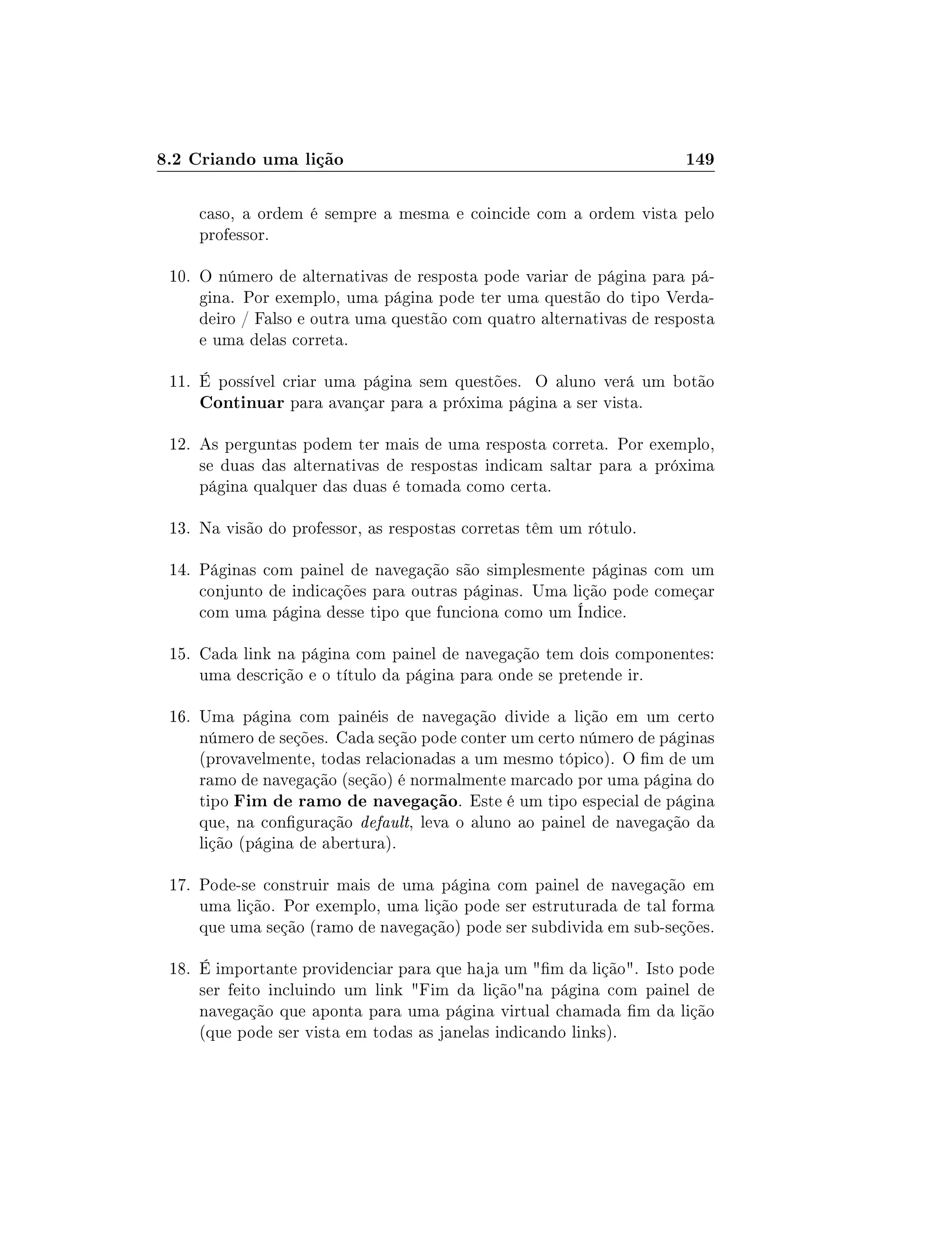 8.2 Criando uma lição 149
caso, a ordem é sempre a mesma e coincide com a ordem vista pelo
professor.
10. O número de alternativas de resposta pode variar de página para pá-
gina. Por exemplo, uma página pode ter uma questão do tipo Verda-
deiro / Falso e outra uma questão com quatro alternativas de resposta
e uma delas correta.
11. É possível criar uma página sem questões. O aluno verá um botão
Continuar para avançar para a próxima página a ser vista.
12. As perguntas podem ter mais de uma resposta correta. Por exemplo,
se duas das alternativas de respostas indicam saltar para a próxima
página qualquer das duas é tomada como certa.
13. Na visão do professor, as respostas corretas têm um rótulo.
14. Páginas com painel de navegação são simplesmente páginas com um
conjunto de indicações para outras páginas. Uma lição pode começar
com uma página desse tipo que funciona como um Índice.
15. Cada link na página com painel de navegação tem dois componentes:
uma descrição e o título da página para onde se pretende ir.
16. Uma página com painéis de navegação divide a lição em um certo
número de seções. Cada seção pode conter um certo número de páginas
(provavelmente, todas relacionadas a um mesmo tópico). O m de um
ramo de navegação (seção) é normalmente marcado por uma página do
tipo Fim de ramo de navegação. Este é um tipo especial de página
que, na conguração default, leva o aluno ao painel de navegação da
lição (página de abertura).
17. Pode-se construir mais de uma página com painel de navegação em
uma lição. Por exemplo, uma lição pode ser estruturada de tal forma
que uma seção (ramo de navegação) pode ser subdivida em sub-seções.
18. É importante providenciar para que haja um m da lição. Isto pode
ser feito incluindo um link Fim da liçãona página com painel de
navegação que aponta para uma página virtual chamada m da lição
(que pode ser vista em todas as janelas indicando links).
 