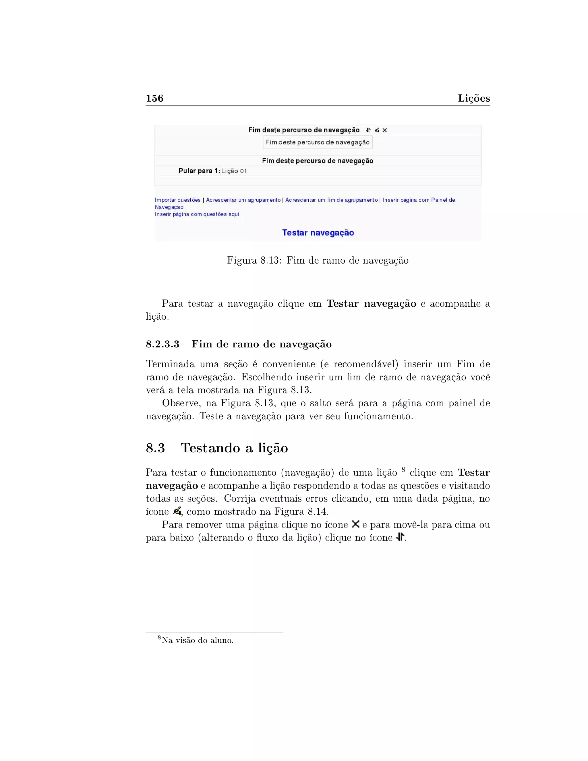 156 Lições
Figura 8.13: Fim de ramo de navegação
Para testar a navegação clique em Testar navegação e acompanhe a
lição.
8.2.3.3 Fim de ramo de navegação
Terminada uma seção é conveniente (e recomendável) inserir um Fim de
ramo de navegação. Escolhendo inserir um m de ramo de navegação você
verá a tela mostrada na Figura 8.13.
Observe, na Figura 8.13, que o salto será para a página com painel de
navegação. Teste a navegação para ver seu funcionamento.
8.3 Testando a lição
Para testar o funcionamento (navegação) de uma lição 8 clique em Testar
navegação e acompanhe a lição respondendo a todas as questões e visitando
todas as seções. Corrija eventuais erros clicando, em uma dada página, no
ícone , como mostrado na Figura 8.14.
Para remover uma página clique no ícone e para movê-la para cima ou
para baixo (alterando o uxo da lição) clique no ícone .
8
Na visão do aluno.
 