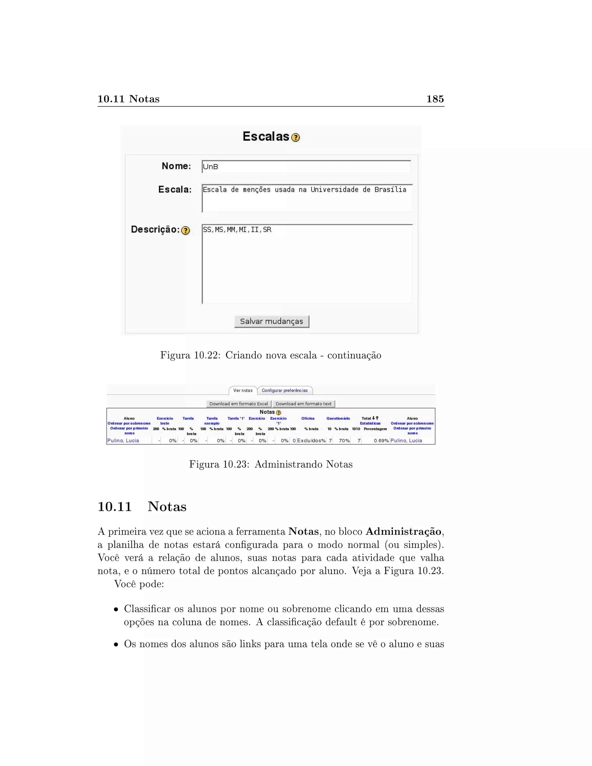 10.11 Notas 185
Figura 10.22: Criando nova escala - continuação
Figura 10.23: Administrando Notas
10.11 Notas
A primeira vez que se aciona a ferramenta Notas, no bloco Administração,
a planilha de notas estará congurada para o modo normal (ou simples).
Você verá a relação de alunos, suas notas para cada atividade que valha
nota, e o número total de pontos alcançado por aluno. Veja a Figura 10.23.
Você pode:
 Classicar os alunos por nome ou sobrenome clicando em uma dessas
opções na coluna de nomes. A classicação default é por sobrenome.
 Os nomes dos alunos são links para uma tela onde se vê o aluno e suas
 