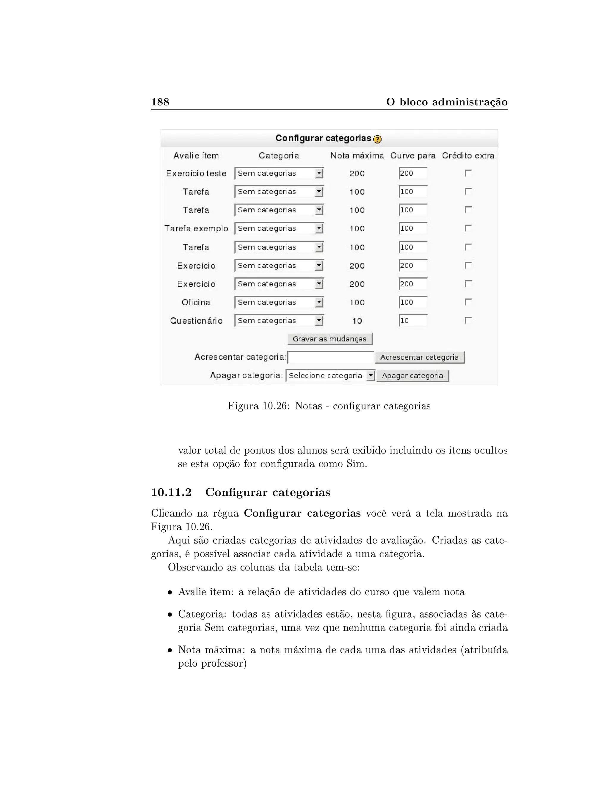 188 O bloco administração
Figura 10.26: Notas - congurar categorias
valor total de pontos dos alunos será exibido incluindo os itens ocultos
se esta opção for congurada como Sim.
10.11.2 Congurar categorias
Clicando na régua Congurar categorias você verá a tela mostrada na
Figura 10.26.
Aqui são criadas categorias de atividades de avaliação. Criadas as cate-
gorias, é possível associar cada atividade a uma categoria.
Observando as colunas da tabela tem-se:
 Avalie item: a relação de atividades do curso que valem nota
 Categoria: todas as atividades estão, nesta gura, associadas às cate-
goria Sem categorias, uma vez que nenhuma categoria foi ainda criada
 Nota máxima: a nota máxima de cada uma das atividades (atribuída
pelo professor)
 