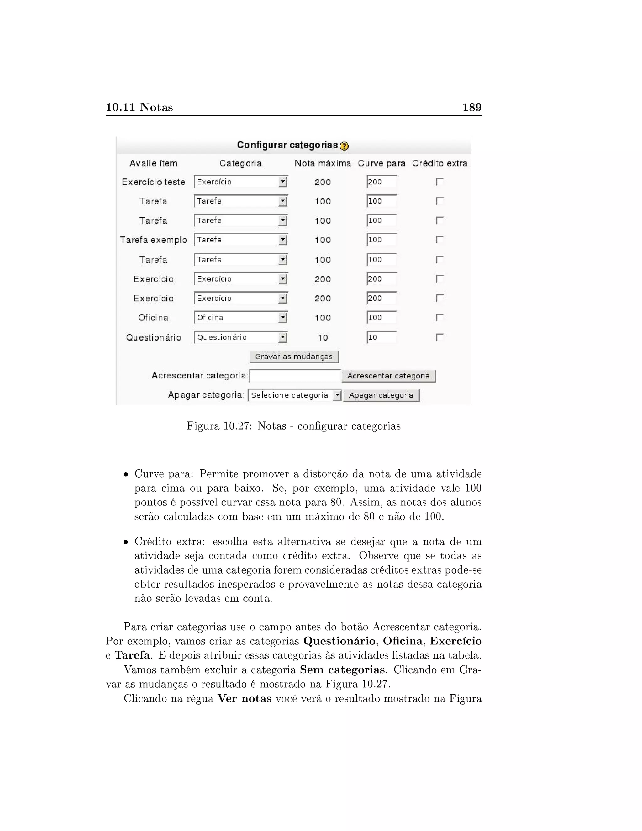 10.11 Notas 189
Figura 10.27: Notas - congurar categorias
 Curve para: Permite promover a distorção da nota de uma atividade
para cima ou para baixo. Se, por exemplo, uma atividade vale 100
pontos é possível curvar essa nota para 80. Assim, as notas dos alunos
serão calculadas com base em um máximo de 80 e não de 100.
 Crédito extra: escolha esta alternativa se desejar que a nota de um
atividade seja contada como crédito extra. Observe que se todas as
atividades de uma categoria forem consideradas créditos extras pode-se
obter resultados inesperados e provavelmente as notas dessa categoria
não serão levadas em conta.
Para criar categorias use o campo antes do botão Acrescentar categoria.
Por exemplo, vamos criar as categorias Questionário, Ocina, Exercício
e Tarefa. E depois atribuir essas categorias às atividades listadas na tabela.
Vamos também excluir a categoria Sem categorias. Clicando em Gra-
var as mudanças o resultado é mostrado na Figura 10.27.
Clicando na régua Ver notas você verá o resultado mostrado na Figura
 