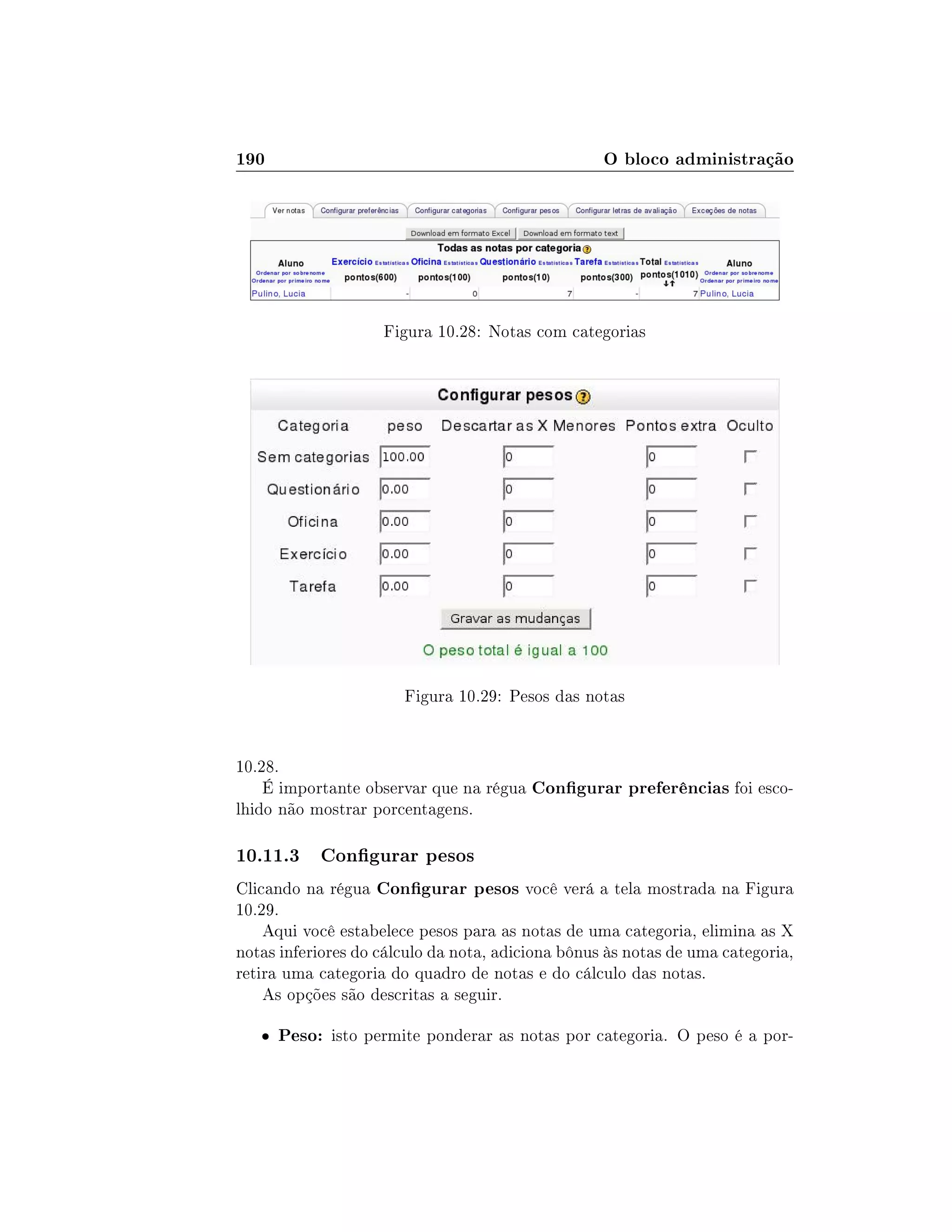 190 O bloco administração
Figura 10.28: Notas com categorias
Figura 10.29: Pesos das notas
10.28.
É importante observar que na régua Congurar preferências foi esco-
lhido não mostrar porcentagens.
10.11.3 Congurar pesos
Clicando na régua Congurar pesos você verá a tela mostrada na Figura
10.29.
Aqui você estabelece pesos para as notas de uma categoria, elimina as X
notas inferiores do cálculo da nota, adiciona bônus às notas de uma categoria,
retira uma categoria do quadro de notas e do cálculo das notas.
As opções são descritas a seguir.
 Peso: isto permite ponderar as notas por categoria. O peso é a por-
 