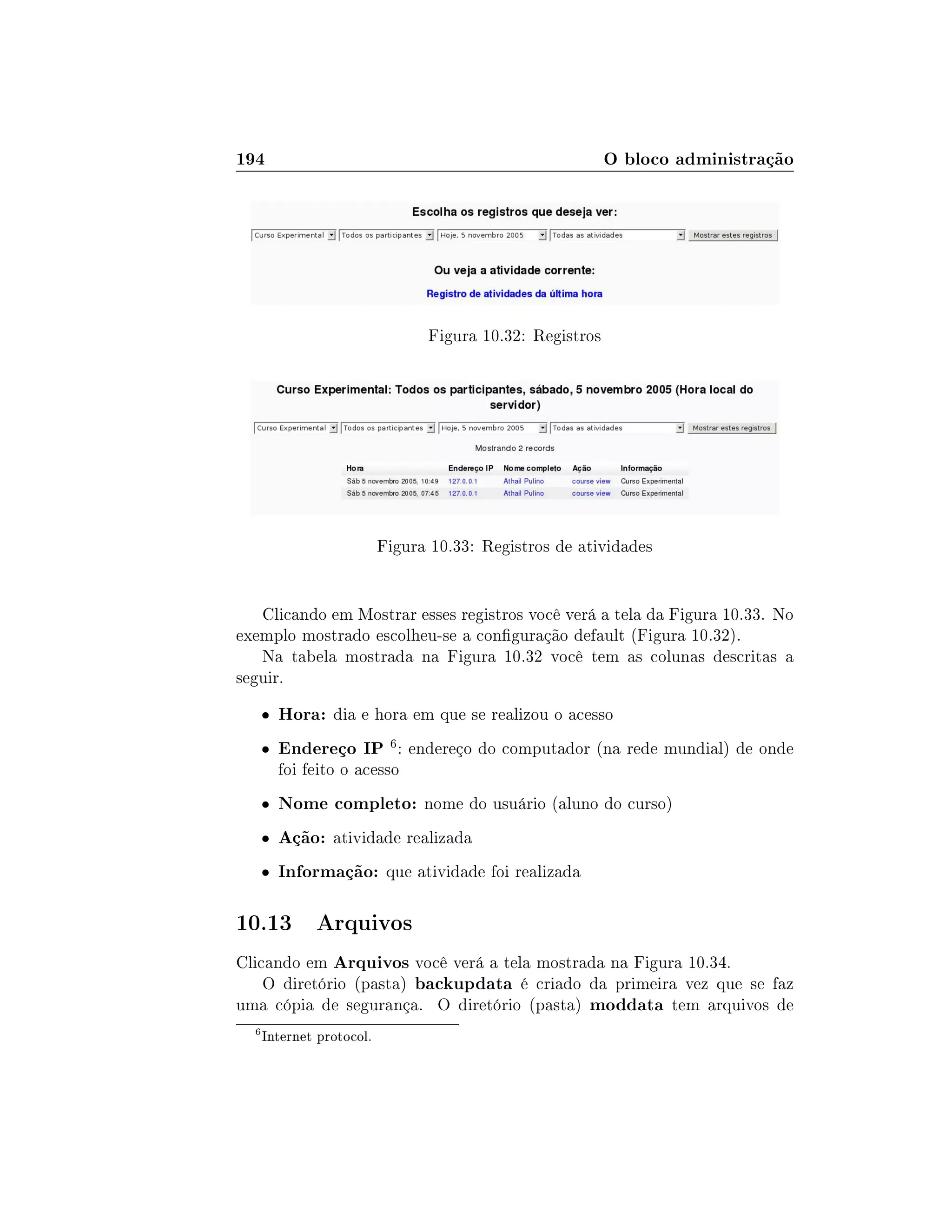 194 O bloco administração
Figura 10.32: Registros
Figura 10.33: Registros de atividades
Clicando em Mostrar esses registros você verá a tela da Figura 10.33. No
exemplo mostrado escolheu-se a conguração default (Figura 10.32).
Na tabela mostrada na Figura 10.32 você tem as colunas descritas a
seguir.
 Hora: dia e hora em que se realizou o acesso
 Endereço IP 6: endereço do computador (na rede mundial) de onde
foi feito o acesso
 Nome completo: nome do usuário (aluno do curso)
 Ação: atividade realizada
 Informação: que atividade foi realizada
10.13 Arquivos
Clicando em Arquivos você verá a tela mostrada na Figura 10.34.
O diretório (pasta) backupdata é criado da primeira vez que se faz
uma cópia de segurança. O diretório (pasta) moddata tem arquivos de
6
Internet protocol.
 