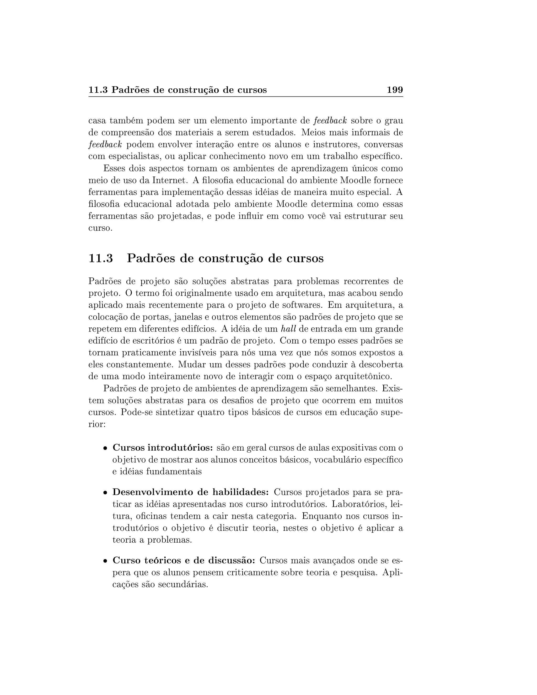 11.3 Padrões de construção de cursos 199
casa também podem ser um elemento importante de feedback sobre o grau
de compreensão dos materiais a serem estudados. Meios mais informais de
feedback podem envolver interação entre os alunos e instrutores, conversas
com especialistas, ou aplicar conhecimento novo em um trabalho especíco.
Esses dois aspectos tornam os ambientes de aprendizagem únicos como
meio de uso da Internet. A losoa educacional do ambiente Moodle fornece
ferramentas para implementação dessas idéias de maneira muito especial. A
losoa educacional adotada pelo ambiente Moodle determina como essas
ferramentas são projetadas, e pode inuir em como você vai estruturar seu
curso.
11.3 Padrões de construção de cursos
Padrões de projeto são soluções abstratas para problemas recorrentes de
projeto. O termo foi originalmente usado em arquitetura, mas acabou sendo
aplicado mais recentemente para o projeto de softwares. Em arquitetura, a
colocação de portas, janelas e outros elementos são padrões de projeto que se
repetem em diferentes edifícios. A idéia de um hall de entrada em um grande
edifício de escritórios é um padrão de projeto. Com o tempo esses padrões se
tornam praticamente invisíveis para nós uma vez que nós somos expostos a
eles constantemente. Mudar um desses padrões pode conduzir à descoberta
de uma modo inteiramente novo de interagir com o espaço arquitetônico.
Padrões de projeto de ambientes de aprendizagem são semelhantes. Exis-
tem soluções abstratas para os desaos de projeto que ocorrem em muitos
cursos. Pode-se sintetizar quatro tipos básicos de cursos em educação supe-
rior:
 Cursos introdutórios: são em geral cursos de aulas expositivas com o
objetivo de mostrar aos alunos conceitos básicos, vocabulário especíco
e idéias fundamentais
 Desenvolvimento de habilidades: Cursos projetados para se pra-
ticar as idéias apresentadas nos curso introdutórios. Laboratórios, lei-
tura, ocinas tendem a cair nesta categoria. Enquanto nos cursos in-
trodutórios o objetivo é discutir teoria, nestes o objetivo é aplicar a
teoria a problemas.
 Curso teóricos e de discussão: Cursos mais avançados onde se es-
pera que os alunos pensem criticamente sobre teoria e pesquisa. Apli-
cações são secundárias.
 