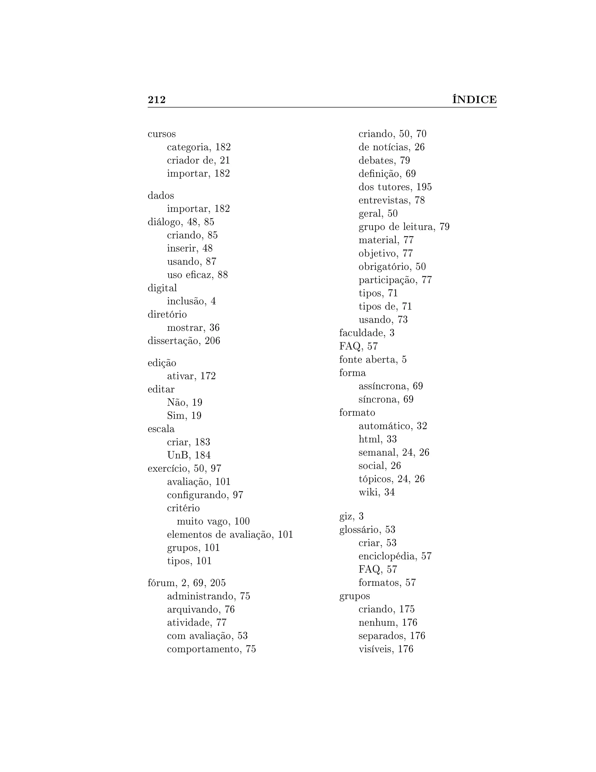 212 ÍNDICE
cursos
categoria, 182
criador de, 21
importar, 182
dados
importar, 182
diálogo, 48, 85
criando, 85
inserir, 48
usando, 87
uso ecaz, 88
digital
inclusão, 4
diretório
mostrar, 36
dissertação, 206
edição
ativar, 172
editar
Não, 19
Sim, 19
escala
criar, 183
UnB, 184
exercício, 50, 97
avaliação, 101
congurando, 97
critério
muito vago, 100
elementos de avaliação, 101
grupos, 101
tipos, 101
fórum, 2, 69, 205
administrando, 75
arquivando, 76
atividade, 77
com avaliação, 53
comportamento, 75
criando, 50, 70
de notícias, 26
debates, 79
denição, 69
dos tutores, 195
entrevistas, 78
geral, 50
grupo de leitura, 79
material, 77
objetivo, 77
obrigatório, 50
participação, 77
tipos, 71
tipos de, 71
usando, 73
faculdade, 3
FAQ, 57
fonte aberta, 5
forma
assíncrona, 69
síncrona, 69
formato
automático, 32
html, 33
semanal, 24, 26
social, 26
tópicos, 24, 26
wiki, 34
giz, 3
glossário, 53
criar, 53
enciclopédia, 57
FAQ, 57
formatos, 57
grupos
criando, 175
nenhum, 176
separados, 176
visíveis, 176
 