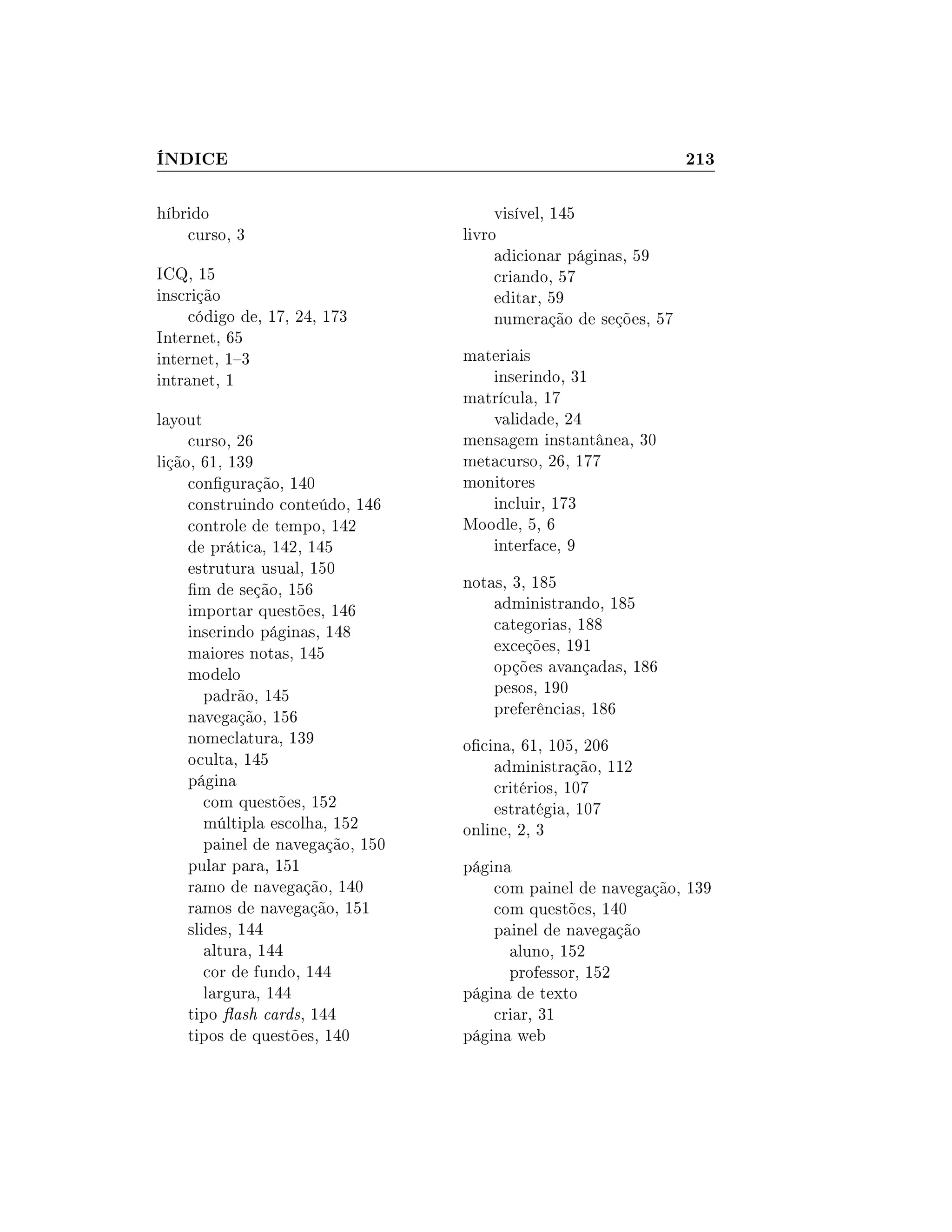 ÍNDICE 213
híbrido
curso, 3
ICQ, 15
inscrição
código de, 17, 24, 173
Internet, 65
internet, 13
intranet, 1
layout
curso, 26
lição, 61, 139
conguração, 140
construindo conteúdo, 146
controle de tempo, 142
de prática, 142, 145
estrutura usual, 150
m de seção, 156
importar questões, 146
inserindo páginas, 148
maiores notas, 145
modelo
padrão, 145
navegação, 156
nomeclatura, 139
oculta, 145
página
com questões, 152
múltipla escolha, 152
painel de navegação, 150
pular para, 151
ramo de navegação, 140
ramos de navegação, 151
slides, 144
altura, 144
cor de fundo, 144
largura, 144
tipo ash cards, 144
tipos de questões, 140
visível, 145
livro
adicionar páginas, 59
criando, 57
editar, 59
numeração de seções, 57
materiais
inserindo, 31
matrícula, 17
validade, 24
mensagem instantânea, 30
metacurso, 26, 177
monitores
incluir, 173
Moodle, 5, 6
interface, 9
notas, 3, 185
administrando, 185
categorias, 188
exceções, 191
opções avançadas, 186
pesos, 190
preferências, 186
ocina, 61, 105, 206
administração, 112
critérios, 107
estratégia, 107
online, 2, 3
página
com painel de navegação, 139
com questões, 140
painel de navegação
aluno, 152
professor, 152
página de texto
criar, 31
página web
 