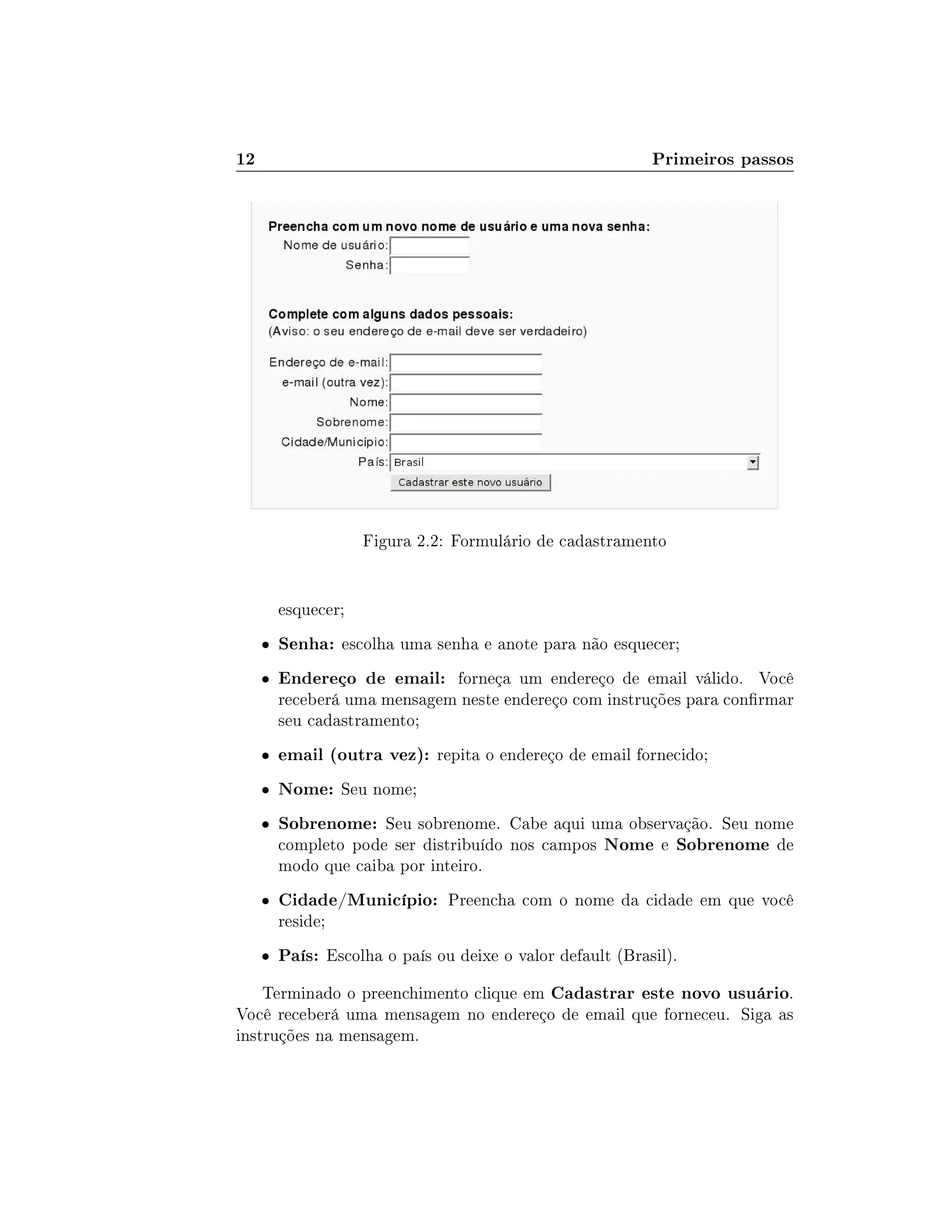 12 Primeiros passos
Figura 2.2: Formulário de cadastramento
esquecer;
 Senha: escolha uma senha e anote para não esquecer;
 Endereço de email: forneça um endereço de email válido. Você
receberá uma mensagem neste endereço com instruções para conrmar
seu cadastramento;
 email (outra vez): repita o endereço de email fornecido;
 Nome: Seu nome;
 Sobrenome: Seu sobrenome. Cabe aqui uma observação. Seu nome
completo pode ser distribuído nos campos Nome e Sobrenome de
modo que caiba por inteiro.
 Cidade/Município: Preencha com o nome da cidade em que você
reside;
 País: Escolha o país ou deixe o valor default (Brasil).
Terminado o preenchimento clique em Cadastrar este novo usuário.
Você receberá uma mensagem no endereço de email que forneceu. Siga as
instruções na mensagem.
 