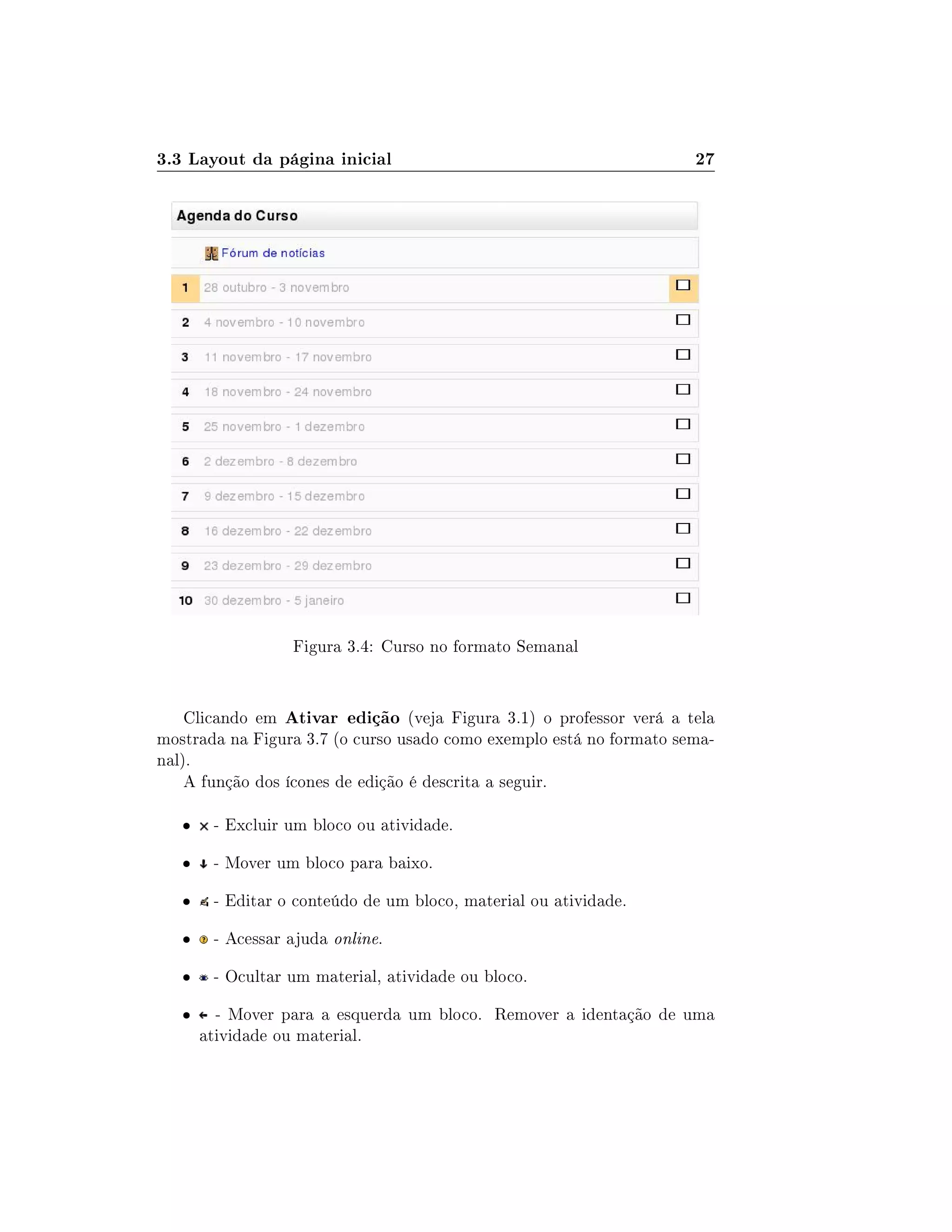 3.3 Layout da página inicial 27
Figura 3.4: Curso no formato Semanal
Clicando em Ativar edição (veja Figura 3.1) o professor verá a tela
mostrada na Figura 3.7 (o curso usado como exemplo está no formato sema-
nal).
A função dos ícones de edição é descrita a seguir.
 - Excluir um bloco ou atividade.
 - Mover um bloco para baixo.
 - Editar o conteúdo de um bloco, material ou atividade.
 - Acessar ajuda online.
 - Ocultar um material, atividade ou bloco.
 - Mover para a esquerda um bloco. Remover a identação de uma
atividade ou material.
 