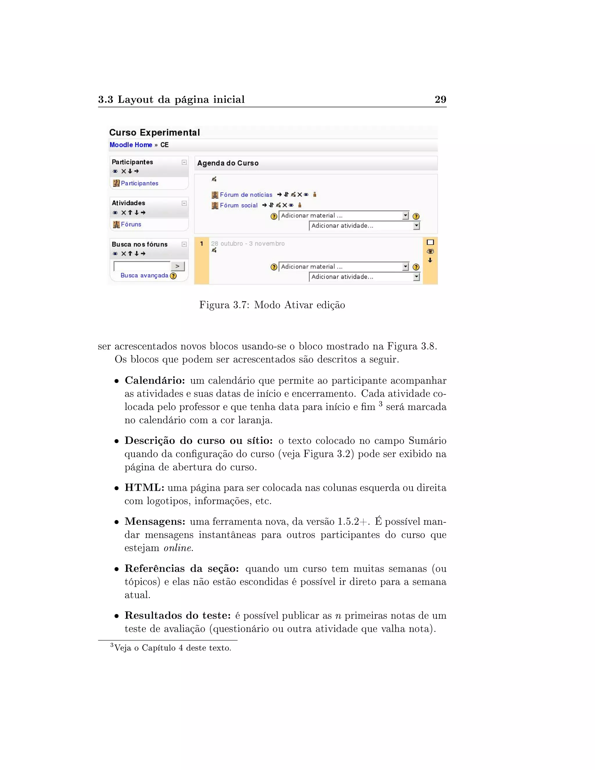 3.3 Layout da página inicial 29
Figura 3.7: Modo Ativar edição
ser acrescentados novos blocos usando-se o bloco mostrado na Figura 3.8.
Os blocos que podem ser acrescentados são descritos a seguir.
 Calendário: um calendário que permite ao participante acompanhar
as atividades e suas datas de início e encerramento. Cada atividade co-
locada pelo professor e que tenha data para início e m 3 será marcada
no calendário com a cor laranja.
 Descrição do curso ou sítio: o texto colocado no campo Sumário
quando da conguração do curso (veja Figura 3.2) pode ser exibido na
página de abertura do curso.
 HTML: uma página para ser colocada nas colunas esquerda ou direita
com logotipos, informações, etc.
 Mensagens: uma ferramenta nova, da versão 1.5.2+. É possível man-
dar mensagens instantâneas para outros participantes do curso que
estejam online.
 Referências da seção: quando um curso tem muitas semanas (ou
tópicos) e elas não estão escondidas é possível ir direto para a semana
atual.
 Resultados do teste: é possível publicar as n primeiras notas de um
teste de avaliação (questionário ou outra atividade que valha nota).
3
Veja o Capítulo 4 deste texto.
 