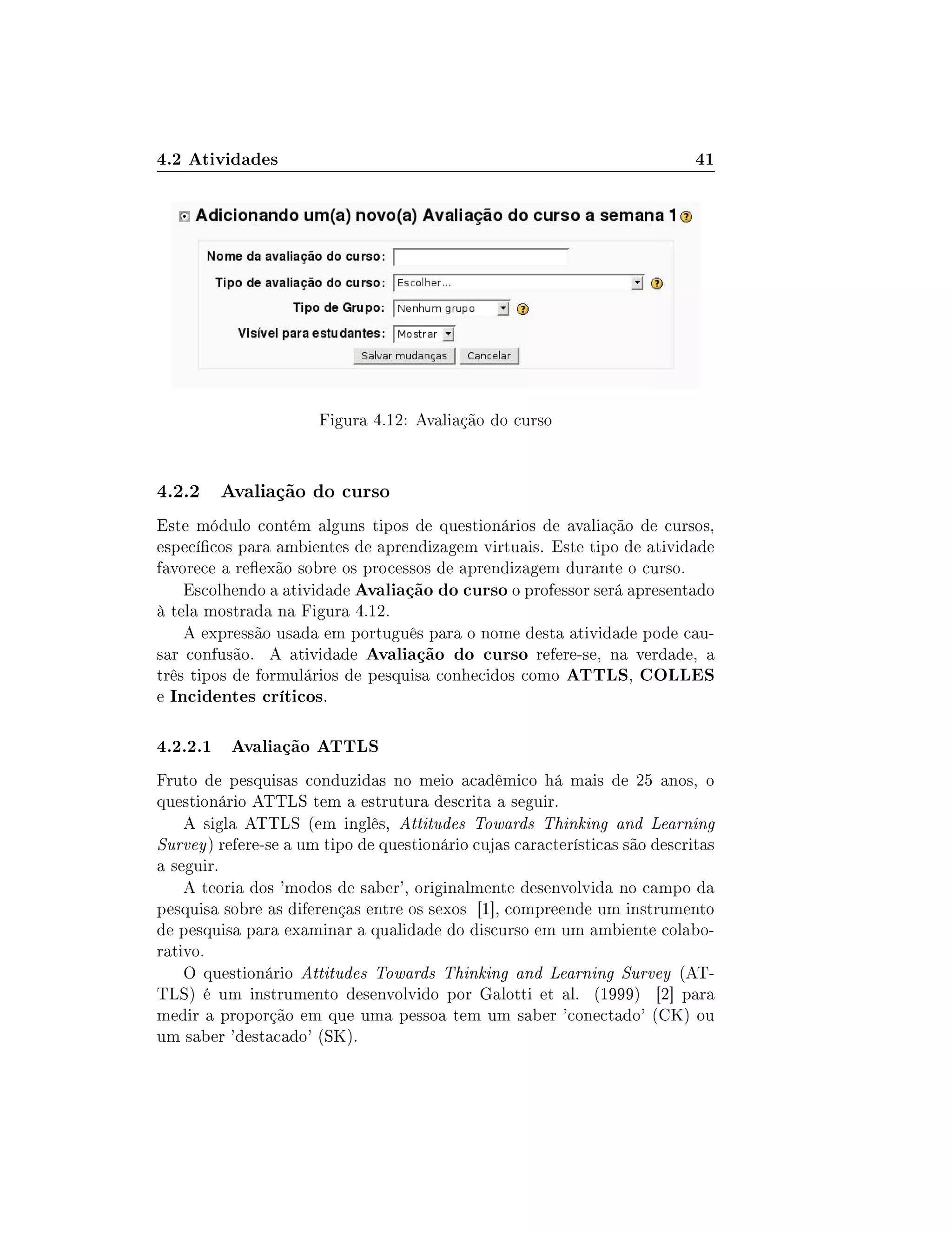 4.2 Atividades 41
Figura 4.12: Avaliação do curso
4.2.2 Avaliação do curso
Este módulo contém alguns tipos de questionários de avaliação de cursos,
especícos para ambientes de aprendizagem virtuais. Este tipo de atividade
favorece a reexão sobre os processos de aprendizagem durante o curso.
Escolhendo a atividade Avaliação do curso o professor será apresentado
à tela mostrada na Figura 4.12.
A expressão usada em português para o nome desta atividade pode cau-
sar confusão. A atividade Avaliação do curso refere-se, na verdade, a
três tipos de formulários de pesquisa conhecidos como ATTLS, COLLES
e Incidentes críticos.
4.2.2.1 Avaliação ATTLS
Fruto de pesquisas conduzidas no meio acadêmico há mais de 25 anos, o
questionário ATTLS tem a estrutura descrita a seguir.
A sigla ATTLS (em inglês, Attitudes Towards Thinking and Learning
Survey) refere-se a um tipo de questionário cujas características são descritas
a seguir.
A teoria dos 'modos de saber', originalmente desenvolvida no campo da
pesquisa sobre as diferenças entre os sexos [1], compreende um instrumento
de pesquisa para examinar a qualidade do discurso em um ambiente colabo-
rativo.
O questionário Attitudes Towards Thinking and Learning Survey (AT-
TLS) é um instrumento desenvolvido por Galotti et al. (1999) [2] para
medir a proporção em que uma pessoa tem um saber 'conectado' (CK) ou
um saber 'destacado' (SK).
 