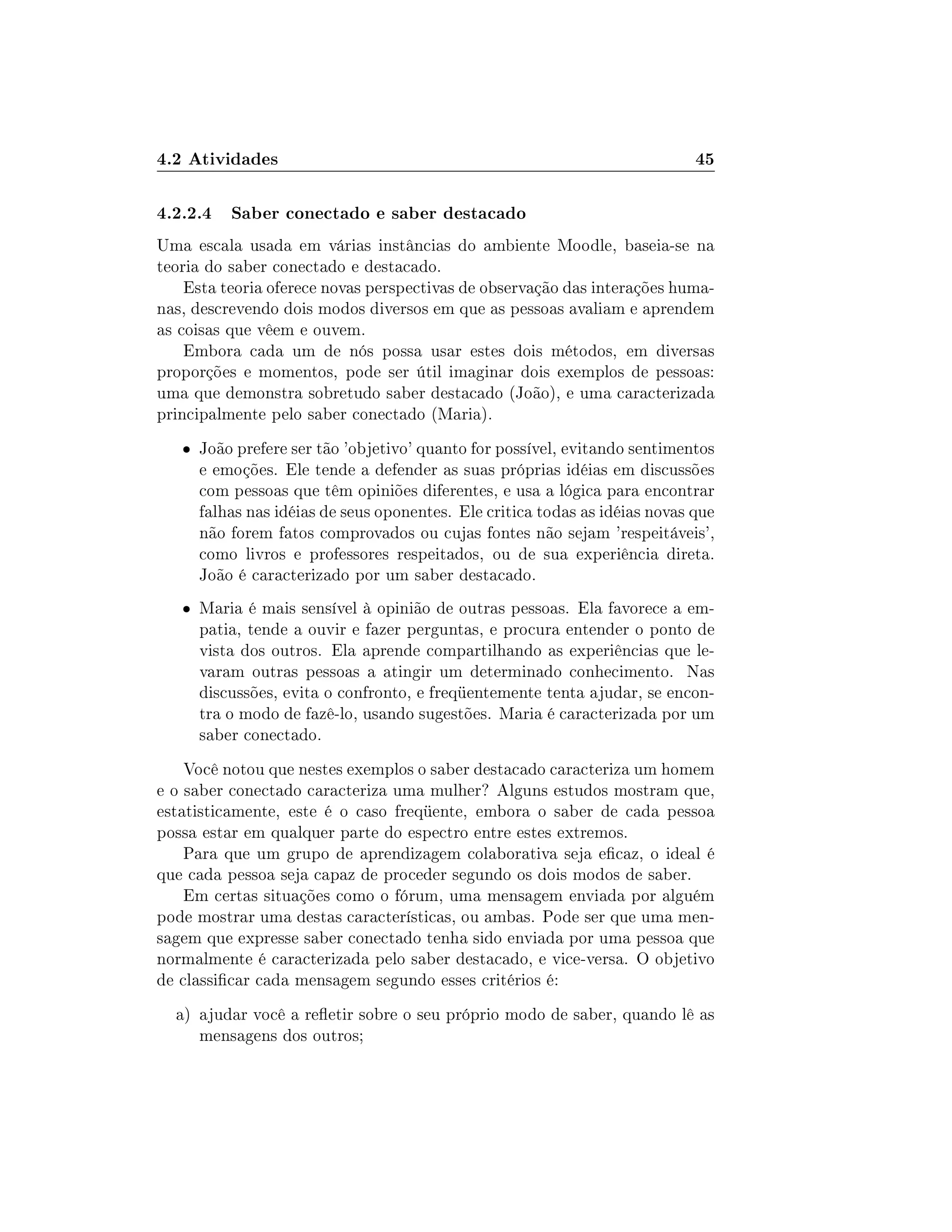 4.2 Atividades 45
4.2.2.4 Saber conectado e saber destacado
Uma escala usada em várias instâncias do ambiente Moodle, baseia-se na
teoria do saber conectado e destacado.
Esta teoria oferece novas perspectivas de observação das interações huma-
nas, descrevendo dois modos diversos em que as pessoas avaliam e aprendem
as coisas que vêem e ouvem.
Embora cada um de nós possa usar estes dois métodos, em diversas
proporções e momentos, pode ser útil imaginar dois exemplos de pessoas:
uma que demonstra sobretudo saber destacado (João), e uma caracterizada
principalmente pelo saber conectado (Maria).
 João prefere ser tão 'objetivo' quanto for possível, evitando sentimentos
e emoções. Ele tende a defender as suas próprias idéias em discussões
com pessoas que têm opiniões diferentes, e usa a lógica para encontrar
falhas nas idéias de seus oponentes. Ele critica todas as idéias novas que
não forem fatos comprovados ou cujas fontes não sejam 'respeitáveis',
como livros e professores respeitados, ou de sua experiência direta.
João é caracterizado por um saber destacado.
 Maria é mais sensível à opinião de outras pessoas. Ela favorece a em-
patia, tende a ouvir e fazer perguntas, e procura entender o ponto de
vista dos outros. Ela aprende compartilhando as experiências que le-
varam outras pessoas a atingir um determinado conhecimento. Nas
discussões, evita o confronto, e freqüentemente tenta ajudar, se encon-
tra o modo de fazê-lo, usando sugestões. Maria é caracterizada por um
saber conectado.
Você notou que nestes exemplos o saber destacado caracteriza um homem
e o saber conectado caracteriza uma mulher? Alguns estudos mostram que,
estatisticamente, este é o caso freqüente, embora o saber de cada pessoa
possa estar em qualquer parte do espectro entre estes extremos.
Para que um grupo de aprendizagem colaborativa seja ecaz, o ideal é
que cada pessoa seja capaz de proceder segundo os dois modos de saber.
Em certas situações como o fórum, uma mensagem enviada por alguém
pode mostrar uma destas características, ou ambas. Pode ser que uma men-
sagem que expresse saber conectado tenha sido enviada por uma pessoa que
normalmente é caracterizada pelo saber destacado, e vice-versa. O objetivo
de classicar cada mensagem segundo esses critérios é:
a) ajudar você a reetir sobre o seu próprio modo de saber, quando lê as
mensagens dos outros;
 