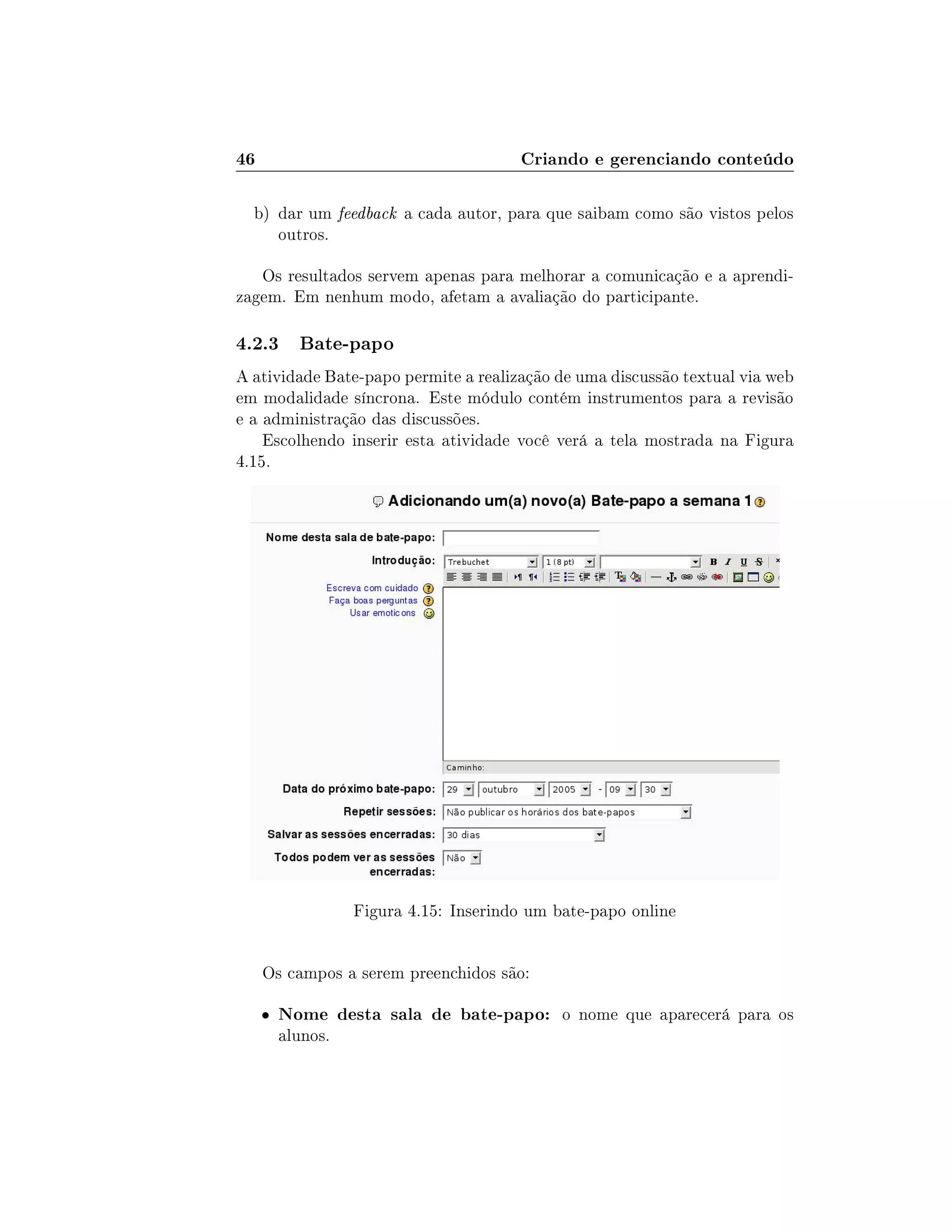 46 Criando e gerenciando conteúdo
b) dar um feedback a cada autor, para que saibam como são vistos pelos
outros.
Os resultados servem apenas para melhorar a comunicação e a aprendi-
zagem. Em nenhum modo, afetam a avaliação do participante.
4.2.3 Bate-papo
A atividade Bate-papo permite a realização de uma discussão textual via web
em modalidade síncrona. Este módulo contém instrumentos para a revisão
e a administração das discussões.
Escolhendo inserir esta atividade você verá a tela mostrada na Figura
4.15.
Figura 4.15: Inserindo um bate-papo online
Os campos a serem preenchidos são:
 Nome desta sala de bate-papo: o nome que aparecerá para os
alunos.
 