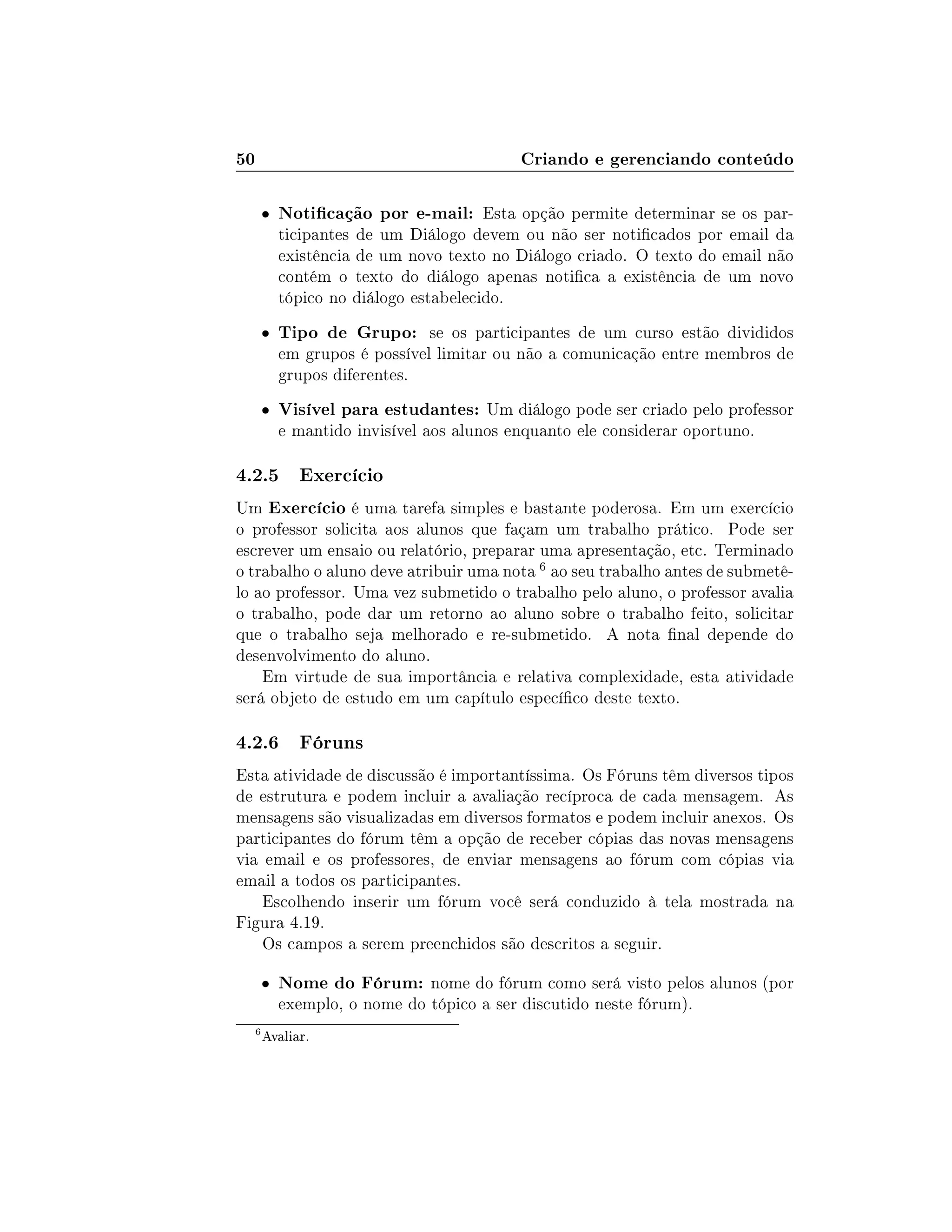 50 Criando e gerenciando conteúdo
 Noticação por e-mail: Esta opção permite determinar se os par-
ticipantes de um Diálogo devem ou não ser noticados por email da
existência de um novo texto no Diálogo criado. O texto do email não
contém o texto do diálogo apenas notica a existência de um novo
tópico no diálogo estabelecido.
 Tipo de Grupo: se os participantes de um curso estão divididos
em grupos é possível limitar ou não a comunicação entre membros de
grupos diferentes.
 Visível para estudantes: Um diálogo pode ser criado pelo professor
e mantido invisível aos alunos enquanto ele considerar oportuno.
4.2.5 Exercício
Um Exercício é uma tarefa simples e bastante poderosa. Em um exercício
o professor solicita aos alunos que façam um trabalho prático. Pode ser
escrever um ensaio ou relatório, preparar uma apresentação, etc. Terminado
o trabalho o aluno deve atribuir uma nota 6 ao seu trabalho antes de submetê-
lo ao professor. Uma vez submetido o trabalho pelo aluno, o professor avalia
o trabalho, pode dar um retorno ao aluno sobre o trabalho feito, solicitar
que o trabalho seja melhorado e re-submetido. A nota nal depende do
desenvolvimento do aluno.
Em virtude de sua importância e relativa complexidade, esta atividade
será objeto de estudo em um capítulo especíco deste texto.
4.2.6 Fóruns
Esta atividade de discussão é importantíssima. Os Fóruns têm diversos tipos
de estrutura e podem incluir a avaliação recíproca de cada mensagem. As
mensagens são visualizadas em diversos formatos e podem incluir anexos. Os
participantes do fórum têm a opção de receber cópias das novas mensagens
via email e os professores, de enviar mensagens ao fórum com cópias via
email a todos os participantes.
Escolhendo inserir um fórum você será conduzido à tela mostrada na
Figura 4.19.
Os campos a serem preenchidos são descritos a seguir.
 Nome do Fórum: nome do fórum como será visto pelos alunos (por
exemplo, o nome do tópico a ser discutido neste fórum).
6
Avaliar.
 