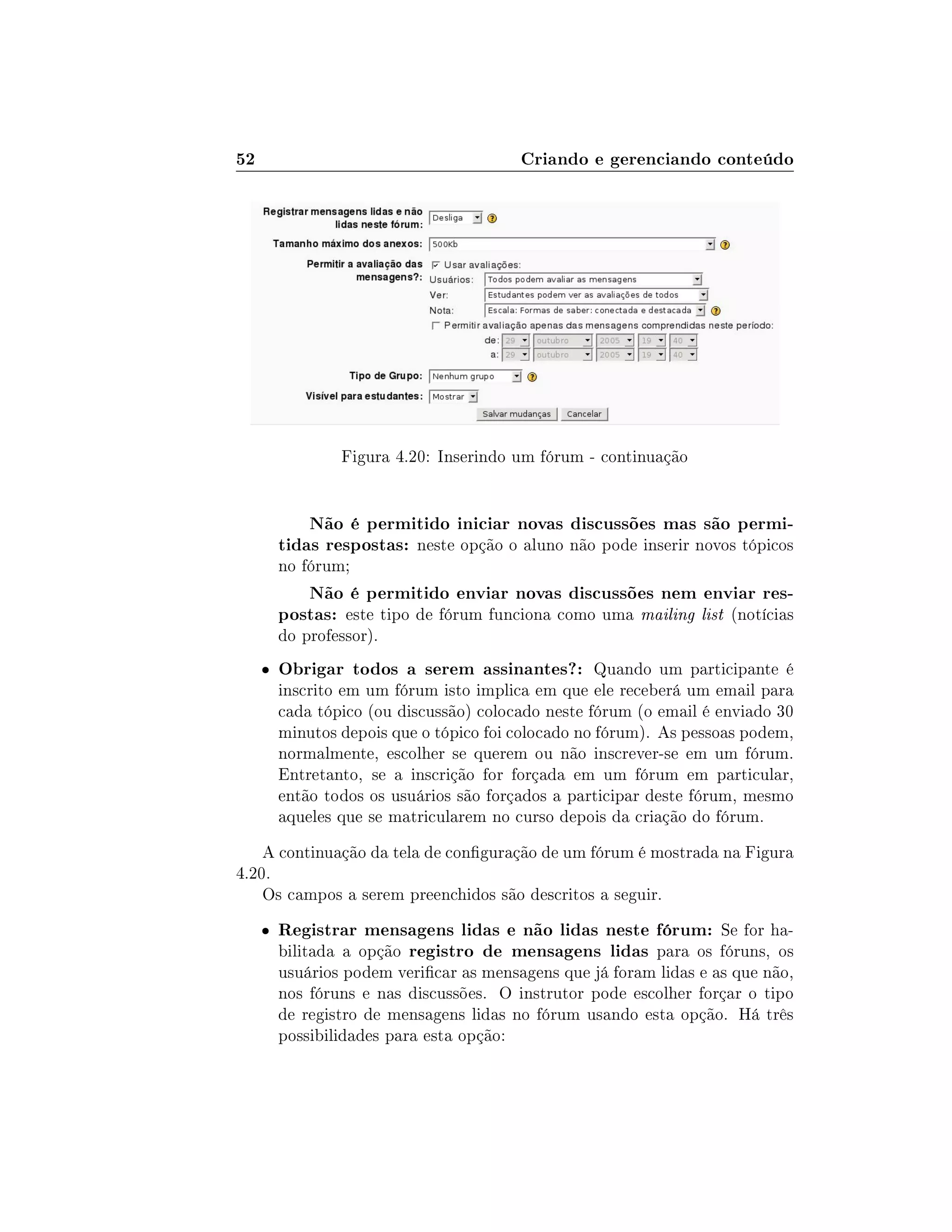 52 Criando e gerenciando conteúdo
Figura 4.20: Inserindo um fórum - continuação
Não é permitido iniciar novas discussões mas são permi-
tidas respostas: neste opção o aluno não pode inserir novos tópicos
no fórum;
Não é permitido enviar novas discussões nem enviar res-
postas: este tipo de fórum funciona como uma mailing list (notícias
do professor).
 Obrigar todos a serem assinantes?: Quando um participante é
inscrito em um fórum isto implica em que ele receberá um email para
cada tópico (ou discussão) colocado neste fórum (o email é enviado 30
minutos depois que o tópico foi colocado no fórum). As pessoas podem,
normalmente, escolher se querem ou não inscrever-se em um fórum.
Entretanto, se a inscrição for forçada em um fórum em particular,
então todos os usuários são forçados a participar deste fórum, mesmo
aqueles que se matricularem no curso depois da criação do fórum.
A continuação da tela de conguração de um fórum é mostrada na Figura
4.20.
Os campos a serem preenchidos são descritos a seguir.
 Registrar mensagens lidas e não lidas neste fórum: Se for ha-
bilitada a opção registro de mensagens lidas para os fóruns, os
usuários podem vericar as mensagens que já foram lidas e as que não,
nos fóruns e nas discussões. O instrutor pode escolher forçar o tipo
de registro de mensagens lidas no fórum usando esta opção. Há três
possibilidades para esta opção:
 