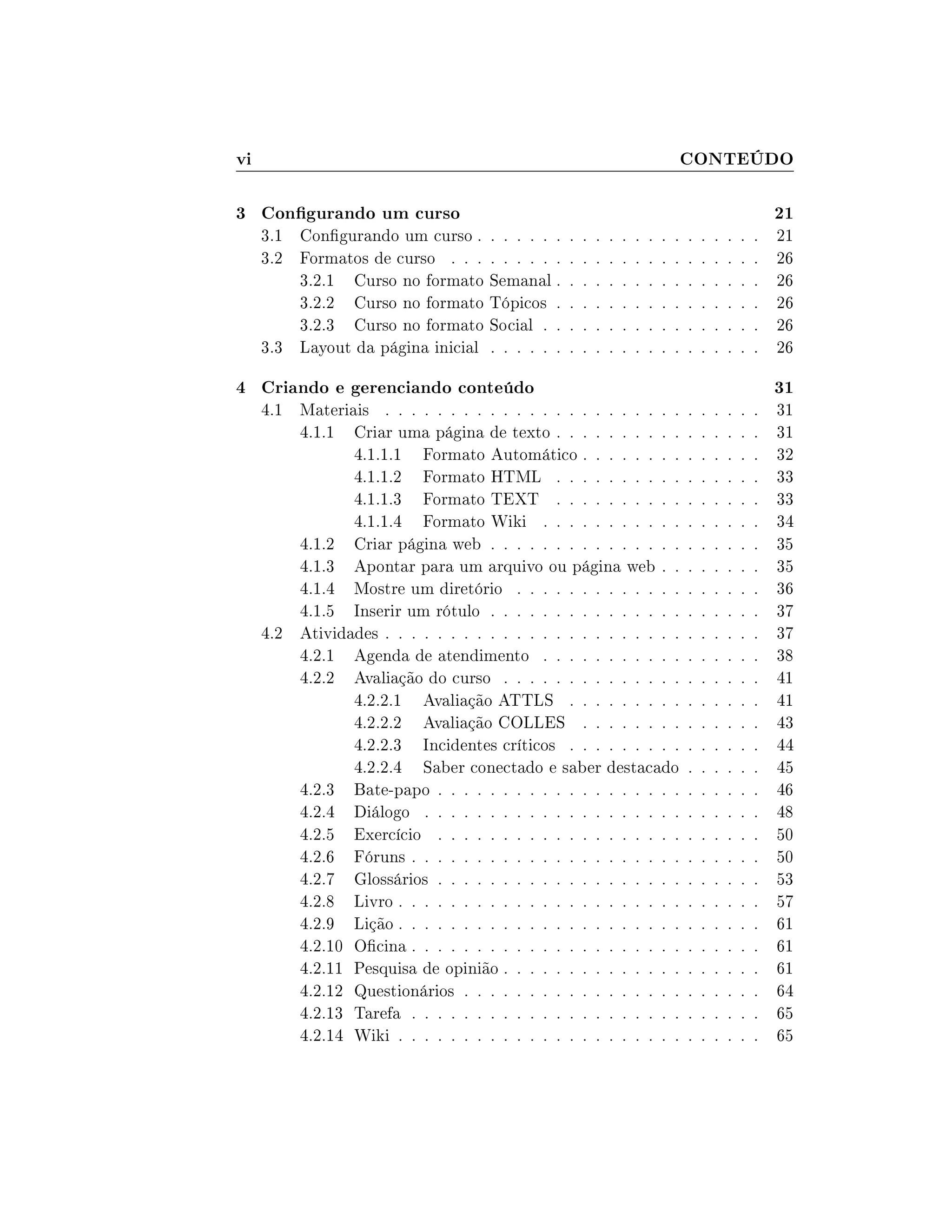 vi CONTEÚDO
3 Congurando um curso 21
3.1 Congurando um curso . . . . . . . . . . . . . . . . . . . . . . 21
3.2 Formatos de curso . . . . . . . . . . . . . . . . . . . . . . . . 26
3.2.1 Curso no formato Semanal . . . . . . . . . . . . . . . . 26
3.2.2 Curso no formato Tópicos . . . . . . . . . . . . . . . . 26
3.2.3 Curso no formato Social . . . . . . . . . . . . . . . . . 26
3.3 Layout da página inicial . . . . . . . . . . . . . . . . . . . . . 26
4 Criando e gerenciando conteúdo 31
4.1 Materiais . . . . . . . . . . . . . . . . . . . . . . . . . . . . . 31
4.1.1 Criar uma página de texto . . . . . . . . . . . . . . . . 31
4.1.1.1 Formato Automático . . . . . . . . . . . . . . 32
4.1.1.2 Formato HTML . . . . . . . . . . . . . . . . 33
4.1.1.3 Formato TEXT . . . . . . . . . . . . . . . . 33
4.1.1.4 Formato Wiki . . . . . . . . . . . . . . . . . 34
4.1.2 Criar página web . . . . . . . . . . . . . . . . . . . . . 35
4.1.3 Apontar para um arquivo ou página web . . . . . . . . 35
4.1.4 Mostre um diretório . . . . . . . . . . . . . . . . . . . 36
4.1.5 Inserir um rótulo . . . . . . . . . . . . . . . . . . . . . 37
4.2 Atividades . . . . . . . . . . . . . . . . . . . . . . . . . . . . . 37
4.2.1 Agenda de atendimento . . . . . . . . . . . . . . . . . 38
4.2.2 Avaliação do curso . . . . . . . . . . . . . . . . . . . . 41
4.2.2.1 Avaliação ATTLS . . . . . . . . . . . . . . . 41
4.2.2.2 Avaliação COLLES . . . . . . . . . . . . . . 43
4.2.2.3 Incidentes críticos . . . . . . . . . . . . . . . 44
4.2.2.4 Saber conectado e saber destacado . . . . . . 45
4.2.3 Bate-papo . . . . . . . . . . . . . . . . . . . . . . . . . 46
4.2.4 Diálogo . . . . . . . . . . . . . . . . . . . . . . . . . . 48
4.2.5 Exercício . . . . . . . . . . . . . . . . . . . . . . . . . 50
4.2.6 Fóruns . . . . . . . . . . . . . . . . . . . . . . . . . . . 50
4.2.7 Glossários . . . . . . . . . . . . . . . . . . . . . . . . . 53
4.2.8 Livro . . . . . . . . . . . . . . . . . . . . . . . . . . . . 57
4.2.9 Lição . . . . . . . . . . . . . . . . . . . . . . . . . . . . 61
4.2.10 Ocina . . . . . . . . . . . . . . . . . . . . . . . . . . . 61
4.2.11 Pesquisa de opinião . . . . . . . . . . . . . . . . . . . . 61
4.2.12 Questionários . . . . . . . . . . . . . . . . . . . . . . . 64
4.2.13 Tarefa . . . . . . . . . . . . . . . . . . . . . . . . . . . 65
4.2.14 Wiki . . . . . . . . . . . . . . . . . . . . . . . . . . . . 65
 