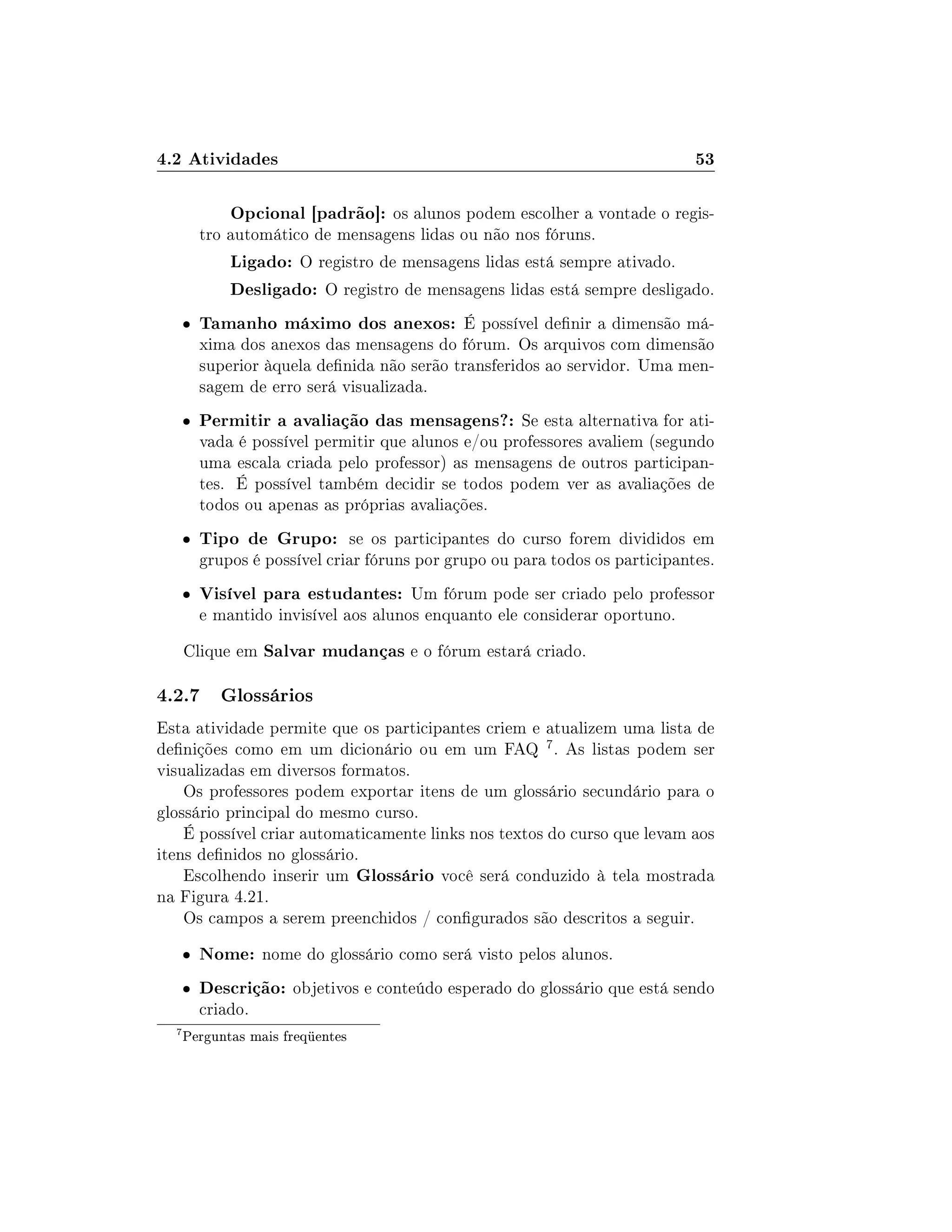 4.2 Atividades 53
Opcional [padrão]: os alunos podem escolher a vontade o regis-
tro automático de mensagens lidas ou não nos fóruns.
Ligado: O registro de mensagens lidas está sempre ativado.
Desligado: O registro de mensagens lidas está sempre desligado.
 Tamanho máximo dos anexos: É possível denir a dimensão má-
xima dos anexos das mensagens do fórum. Os arquivos com dimensão
superior àquela denida não serão transferidos ao servidor. Uma men-
sagem de erro será visualizada.
 Permitir a avaliação das mensagens?: Se esta alternativa for ati-
vada é possível permitir que alunos e/ou professores avaliem (segundo
uma escala criada pelo professor) as mensagens de outros participan-
tes. É possível também decidir se todos podem ver as avaliações de
todos ou apenas as próprias avaliações.
 Tipo de Grupo: se os participantes do curso forem divididos em
grupos é possível criar fóruns por grupo ou para todos os participantes.
 Visível para estudantes: Um fórum pode ser criado pelo professor
e mantido invisível aos alunos enquanto ele considerar oportuno.
Clique em Salvar mudanças e o fórum estará criado.
4.2.7 Glossários
Esta atividade permite que os participantes criem e atualizem uma lista de
denições como em um dicionário ou em um FAQ 7. As listas podem ser
visualizadas em diversos formatos.
Os professores podem exportar itens de um glossário secundário para o
glossário principal do mesmo curso.
É possível criar automaticamente links nos textos do curso que levam aos
itens denidos no glossário.
Escolhendo inserir um Glossário você será conduzido à tela mostrada
na Figura 4.21.
Os campos a serem preenchidos / congurados são descritos a seguir.
 Nome: nome do glossário como será visto pelos alunos.
 Descrição: objetivos e conteúdo esperado do glossário que está sendo
criado.
7
Perguntas mais freqüentes
 