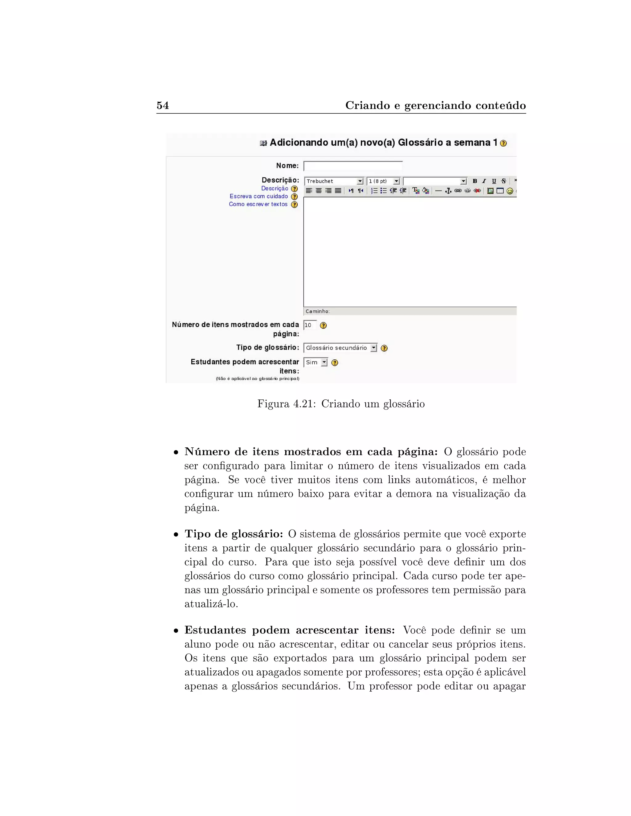 54 Criando e gerenciando conteúdo
Figura 4.21: Criando um glossário
 Número de itens mostrados em cada página: O glossário pode
ser congurado para limitar o número de itens visualizados em cada
página. Se você tiver muitos itens com links automáticos, é melhor
congurar um número baixo para evitar a demora na visualização da
página.
 Tipo de glossário: O sistema de glossários permite que você exporte
itens a partir de qualquer glossário secundário para o glossário prin-
cipal do curso. Para que isto seja possível você deve denir um dos
glossários do curso como glossário principal. Cada curso pode ter ape-
nas um glossário principal e somente os professores tem permissão para
atualizá-lo.
 Estudantes podem acrescentar itens: Você pode denir se um
aluno pode ou não acrescentar, editar ou cancelar seus próprios itens.
Os itens que são exportados para um glossário principal podem ser
atualizados ou apagados somente por professores; esta opção é aplicável
apenas a glossários secundários. Um professor pode editar ou apagar
 