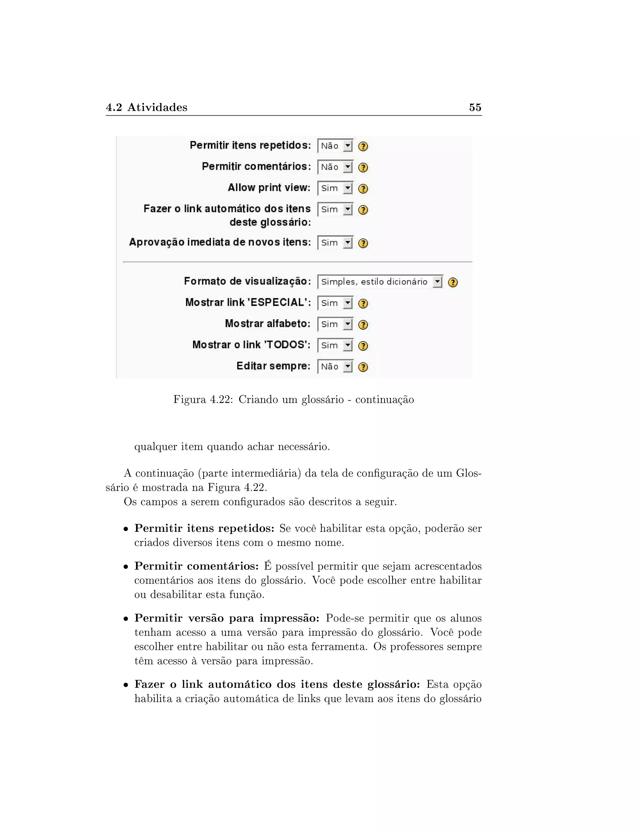 4.2 Atividades 55
Figura 4.22: Criando um glossário - continuação
qualquer item quando achar necessário.
A continuação (parte intermediária) da tela de conguração de um Glos-
sário é mostrada na Figura 4.22.
Os campos a serem congurados são descritos a seguir.
 Permitir itens repetidos: Se você habilitar esta opção, poderão ser
criados diversos itens com o mesmo nome.
 Permitir comentários: É possível permitir que sejam acrescentados
comentários aos itens do glossário. Você pode escolher entre habilitar
ou desabilitar esta função.
 Permitir versão para impressão: Pode-se permitir que os alunos
tenham acesso a uma versão para impressão do glossário. Você pode
escolher entre habilitar ou não esta ferramenta. Os professores sempre
têm acesso à versão para impressão.
 Fazer o link automático dos itens deste glossário: Esta opção
habilita a criação automática de links que levam aos itens do glossário
 