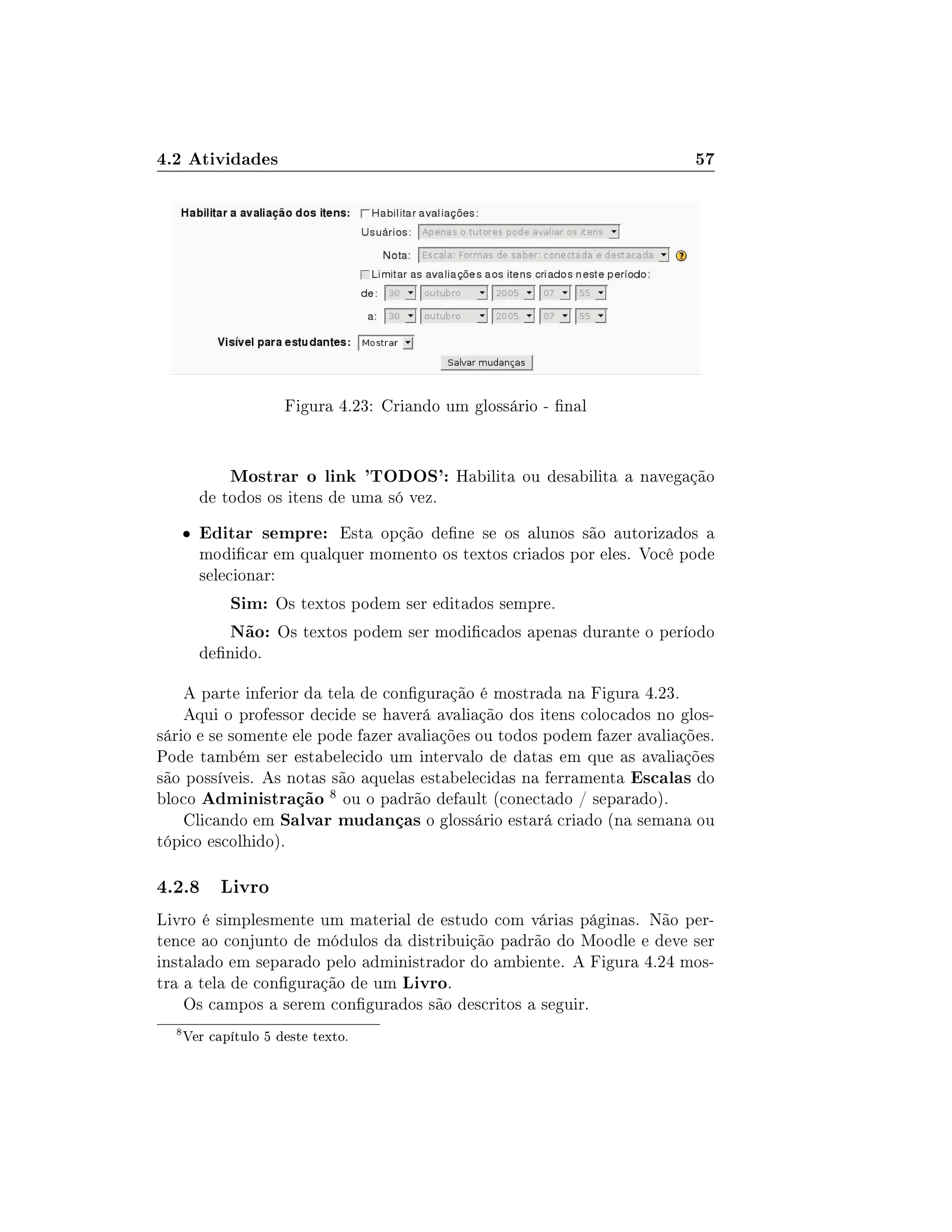 4.2 Atividades 57
Figura 4.23: Criando um glossário - nal
Mostrar o link 'TODOS': Habilita ou desabilita a navegação
de todos os itens de uma só vez.
 Editar sempre: Esta opção dene se os alunos são autorizados a
modicar em qualquer momento os textos criados por eles. Você pode
selecionar:
Sim: Os textos podem ser editados sempre.
Não: Os textos podem ser modicados apenas durante o período
denido.
A parte inferior da tela de conguração é mostrada na Figura 4.23.
Aqui o professor decide se haverá avaliação dos itens colocados no glos-
sário e se somente ele pode fazer avaliações ou todos podem fazer avaliações.
Pode também ser estabelecido um intervalo de datas em que as avaliações
são possíveis. As notas são aquelas estabelecidas na ferramenta Escalas do
bloco Administração 8 ou o padrão default (conectado / separado).
Clicando em Salvar mudanças o glossário estará criado (na semana ou
tópico escolhido).
4.2.8 Livro
Livro é simplesmente um material de estudo com várias páginas. Não per-
tence ao conjunto de módulos da distribuição padrão do Moodle e deve ser
instalado em separado pelo administrador do ambiente. A Figura 4.24 mos-
tra a tela de conguração de um Livro.
Os campos a serem congurados são descritos a seguir.
8
Ver capítulo 5 deste texto.
 