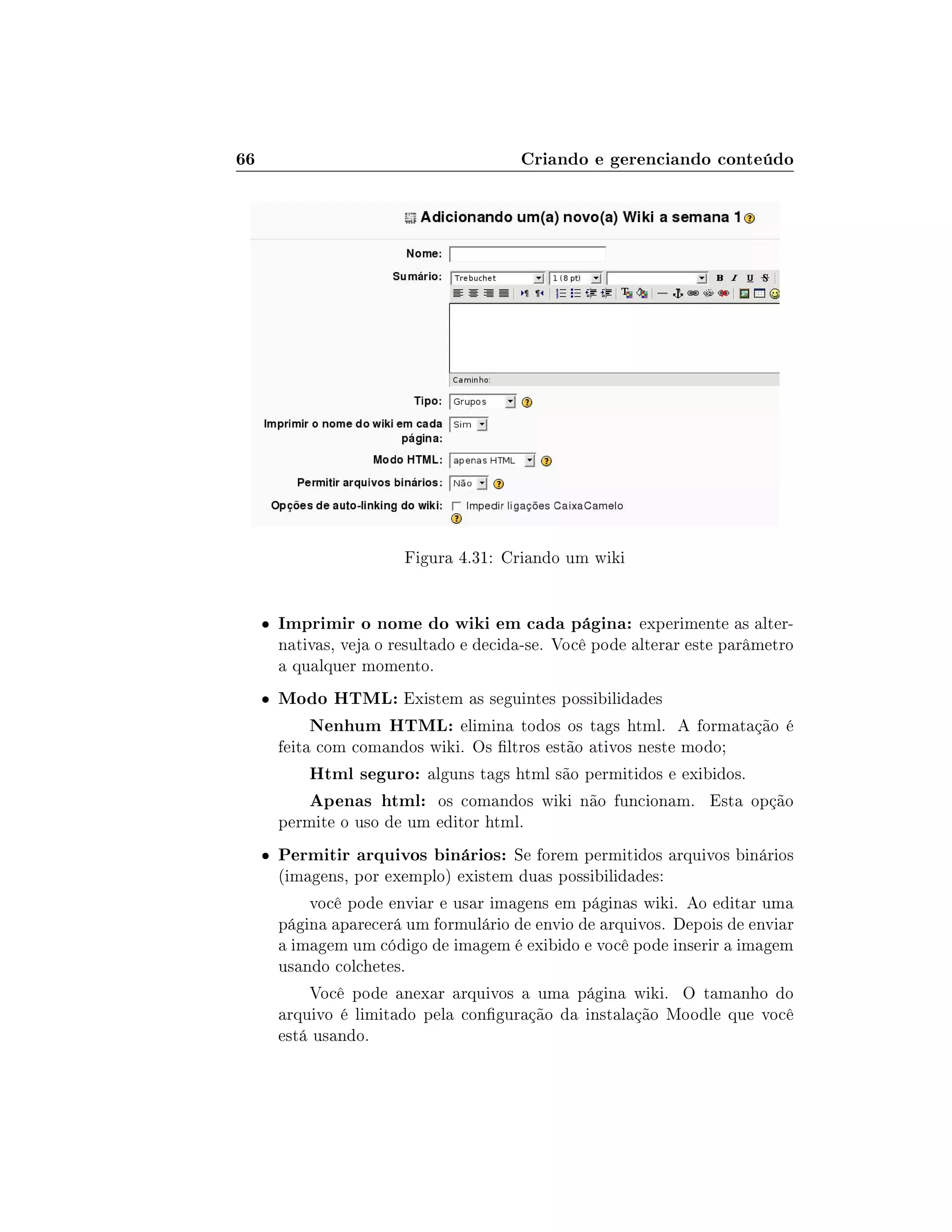66 Criando e gerenciando conteúdo
Figura 4.31: Criando um wiki
 Imprimir o nome do wiki em cada página: experimente as alter-
nativas, veja o resultado e decida-se. Você pode alterar este parâmetro
a qualquer momento.
 Modo HTML: Existem as seguintes possibilidades
Nenhum HTML: elimina todos os tags html. A formatação é
feita com comandos wiki. Os ltros estão ativos neste modo;
Html seguro: alguns tags html são permitidos e exibidos.
Apenas html: os comandos wiki não funcionam. Esta opção
permite o uso de um editor html.
 Permitir arquivos binários: Se forem permitidos arquivos binários
(imagens, por exemplo) existem duas possibilidades:
você pode enviar e usar imagens em páginas wiki. Ao editar uma
página aparecerá um formulário de envio de arquivos. Depois de enviar
a imagem um código de imagem é exibido e você pode inserir a imagem
usando colchetes.
Você pode anexar arquivos a uma página wiki. O tamanho do
arquivo é limitado pela conguração da instalação Moodle que você
está usando.
 