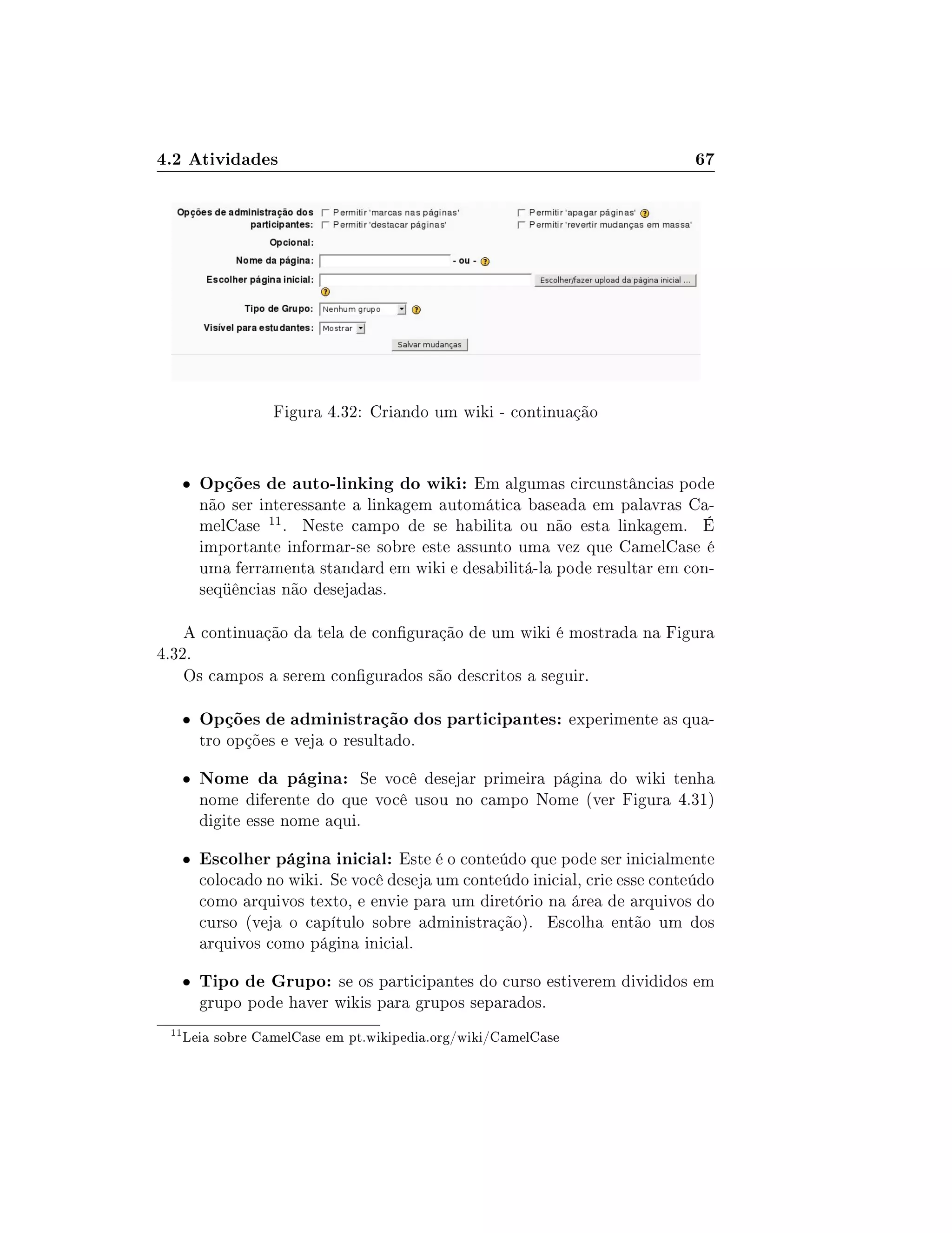 4.2 Atividades 67
Figura 4.32: Criando um wiki - continuação
 Opções de auto-linking do wiki: Em algumas circunstâncias pode
não ser interessante a linkagem automática baseada em palavras Ca-
melCase 11. Neste campo de se habilita ou não esta linkagem. É
importante informar-se sobre este assunto uma vez que CamelCase é
uma ferramenta standard em wiki e desabilitá-la pode resultar em con-
seqüências não desejadas.
A continuação da tela de conguração de um wiki é mostrada na Figura
4.32.
Os campos a serem congurados são descritos a seguir.
 Opções de administração dos participantes: experimente as qua-
tro opções e veja o resultado.
 Nome da página: Se você desejar primeira página do wiki tenha
nome diferente do que você usou no campo Nome (ver Figura 4.31)
digite esse nome aqui.
 Escolher página inicial: Este é o conteúdo que pode ser inicialmente
colocado no wiki. Se você deseja um conteúdo inicial, crie esse conteúdo
como arquivos texto, e envie para um diretório na área de arquivos do
curso (veja o capítulo sobre administração). Escolha então um dos
arquivos como página inicial.
 Tipo de Grupo: se os participantes do curso estiverem divididos em
grupo pode haver wikis para grupos separados.
11
Leia sobre CamelCase em pt.wikipedia.org/wiki/CamelCase
 
