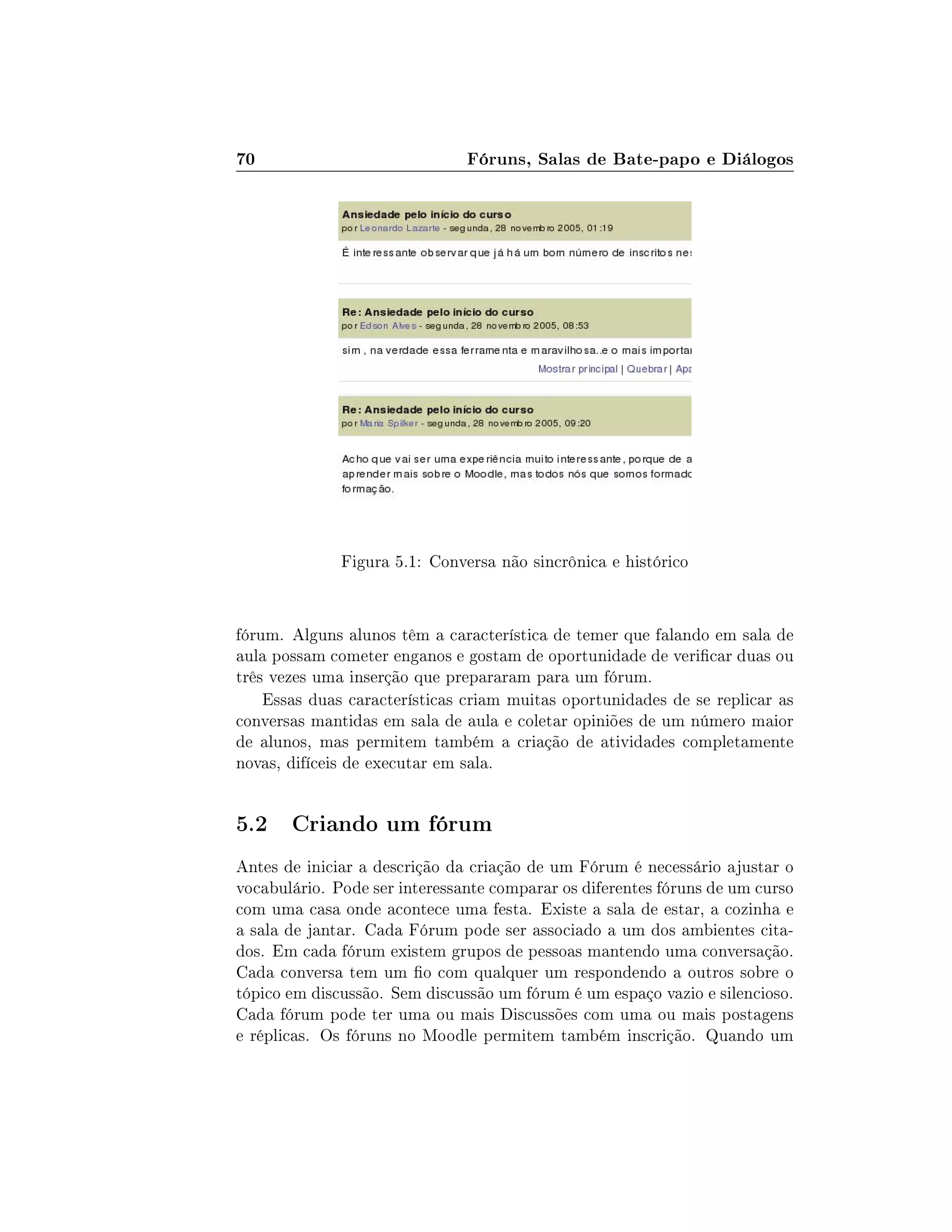 70 Fóruns, Salas de Bate-papo e Diálogos
Figura 5.1: Conversa não sincrônica e histórico
fórum. Alguns alunos têm a característica de temer que falando em sala de
aula possam cometer enganos e gostam de oportunidade de vericar duas ou
três vezes uma inserção que prepararam para um fórum.
Essas duas características criam muitas oportunidades de se replicar as
conversas mantidas em sala de aula e coletar opiniões de um número maior
de alunos, mas permitem também a criação de atividades completamente
novas, difíceis de executar em sala.
5.2 Criando um fórum
Antes de iniciar a descrição da criação de um Fórum é necessário ajustar o
vocabulário. Pode ser interessante comparar os diferentes fóruns de um curso
com uma casa onde acontece uma festa. Existe a sala de estar, a cozinha e
a sala de jantar. Cada Fórum pode ser associado a um dos ambientes cita-
dos. Em cada fórum existem grupos de pessoas mantendo uma conversação.
Cada conversa tem um o com qualquer um respondendo a outros sobre o
tópico em discussão. Sem discussão um fórum é um espaço vazio e silencioso.
Cada fórum pode ter uma ou mais Discussões com uma ou mais postagens
e réplicas. Os fóruns no Moodle permitem também inscrição. Quando um
 