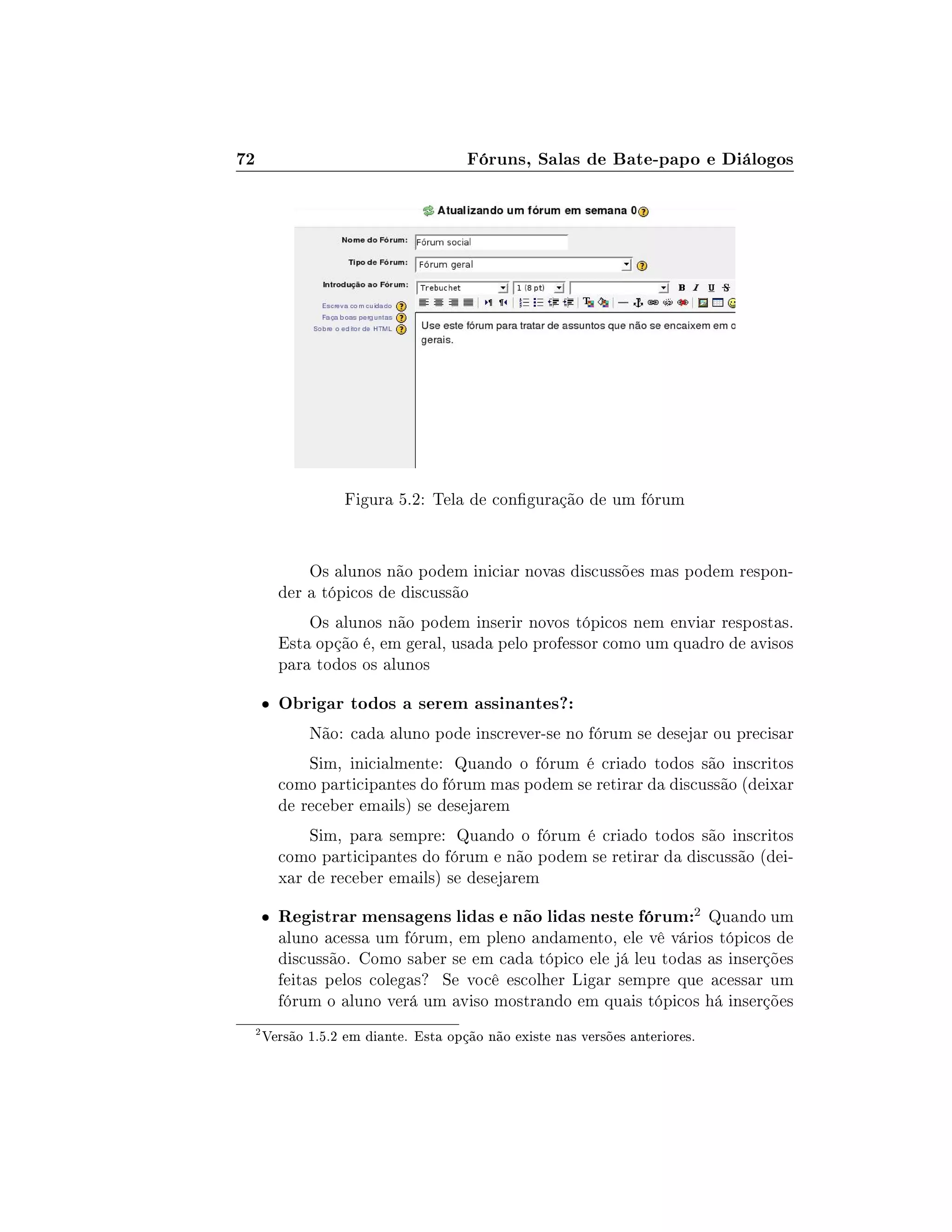 72 Fóruns, Salas de Bate-papo e Diálogos
Figura 5.2: Tela de conguração de um fórum
Os alunos não podem iniciar novas discussões mas podem respon-
der a tópicos de discussão
Os alunos não podem inserir novos tópicos nem enviar respostas.
Esta opção é, em geral, usada pelo professor como um quadro de avisos
para todos os alunos
 Obrigar todos a serem assinantes?:
Não: cada aluno pode inscrever-se no fórum se desejar ou precisar
Sim, inicialmente: Quando o fórum é criado todos são inscritos
como participantes do fórum mas podem se retirar da discussão (deixar
de receber emails) se desejarem
Sim, para sempre: Quando o fórum é criado todos são inscritos
como participantes do fórum e não podem se retirar da discussão (dei-
xar de receber emails) se desejarem
 Registrar mensagens lidas e não lidas neste fórum:2 Quando um
aluno acessa um fórum, em pleno andamento, ele vê vários tópicos de
discussão. Como saber se em cada tópico ele já leu todas as inserções
feitas pelos colegas? Se você escolher Ligar sempre que acessar um
fórum o aluno verá um aviso mostrando em quais tópicos há inserções
2
Versão 1.5.2 em diante. Esta opção não existe nas versões anteriores.
 