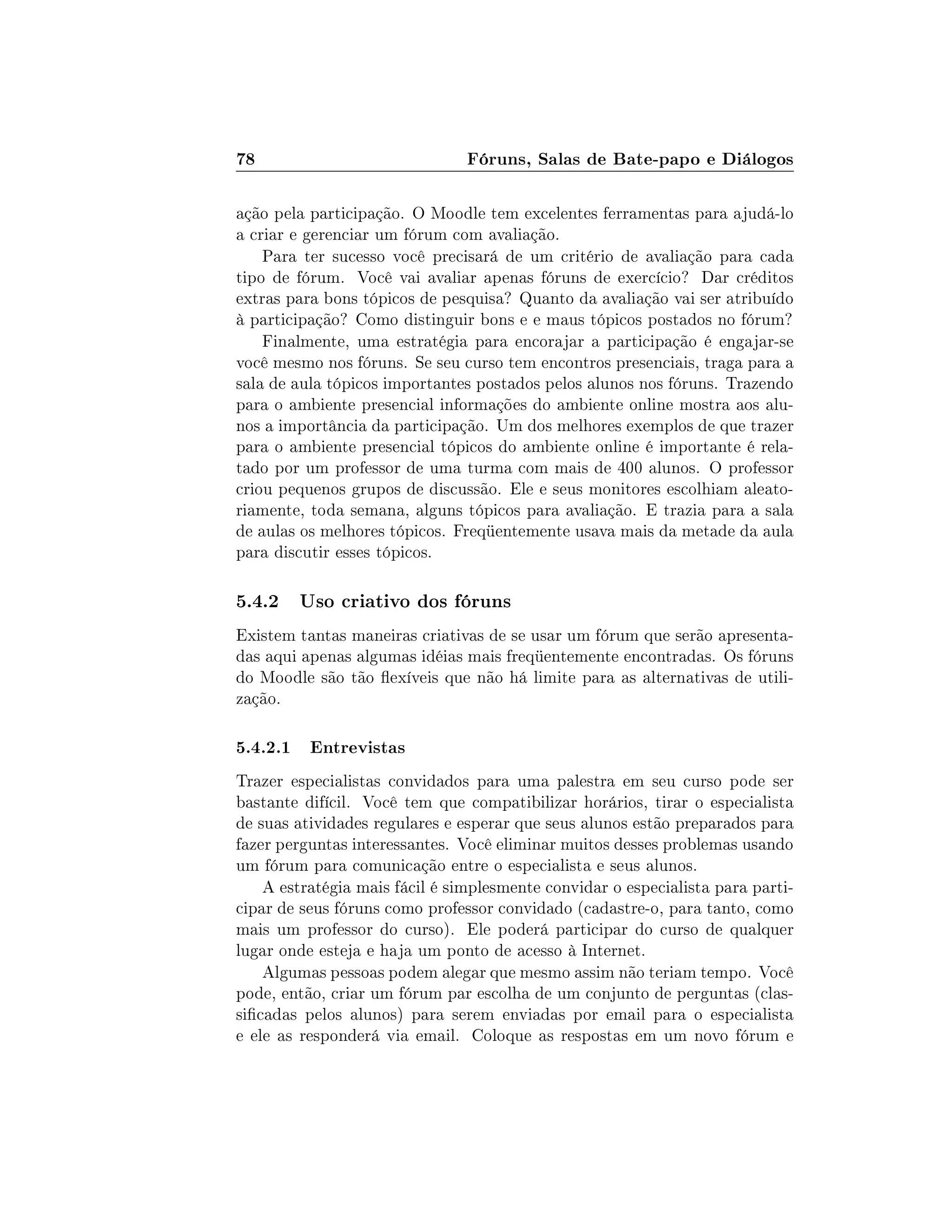 78 Fóruns, Salas de Bate-papo e Diálogos
ação pela participação. O Moodle tem excelentes ferramentas para ajudá-lo
a criar e gerenciar um fórum com avaliação.
Para ter sucesso você precisará de um critério de avaliação para cada
tipo de fórum. Você vai avaliar apenas fóruns de exercício? Dar créditos
extras para bons tópicos de pesquisa? Quanto da avaliação vai ser atribuído
à participação? Como distinguir bons e e maus tópicos postados no fórum?
Finalmente, uma estratégia para encorajar a participação é engajar-se
você mesmo nos fóruns. Se seu curso tem encontros presenciais, traga para a
sala de aula tópicos importantes postados pelos alunos nos fóruns. Trazendo
para o ambiente presencial informações do ambiente online mostra aos alu-
nos a importância da participação. Um dos melhores exemplos de que trazer
para o ambiente presencial tópicos do ambiente online é importante é rela-
tado por um professor de uma turma com mais de 400 alunos. O professor
criou pequenos grupos de discussão. Ele e seus monitores escolhiam aleato-
riamente, toda semana, alguns tópicos para avaliação. E trazia para a sala
de aulas os melhores tópicos. Freqüentemente usava mais da metade da aula
para discutir esses tópicos.
5.4.2 Uso criativo dos fóruns
Existem tantas maneiras criativas de se usar um fórum que serão apresenta-
das aqui apenas algumas idéias mais freqüentemente encontradas. Os fóruns
do Moodle são tão exíveis que não há limite para as alternativas de utili-
zação.
5.4.2.1 Entrevistas
Trazer especialistas convidados para uma palestra em seu curso pode ser
bastante difícil. Você tem que compatibilizar horários, tirar o especialista
de suas atividades regulares e esperar que seus alunos estão preparados para
fazer perguntas interessantes. Você eliminar muitos desses problemas usando
um fórum para comunicação entre o especialista e seus alunos.
A estratégia mais fácil é simplesmente convidar o especialista para parti-
cipar de seus fóruns como professor convidado (cadastre-o, para tanto, como
mais um professor do curso). Ele poderá participar do curso de qualquer
lugar onde esteja e haja um ponto de acesso à Internet.
Algumas pessoas podem alegar que mesmo assim não teriam tempo. Você
pode, então, criar um fórum par escolha de um conjunto de perguntas (clas-
sicadas pelos alunos) para serem enviadas por email para o especialista
e ele as responderá via email. Coloque as respostas em um novo fórum e
 