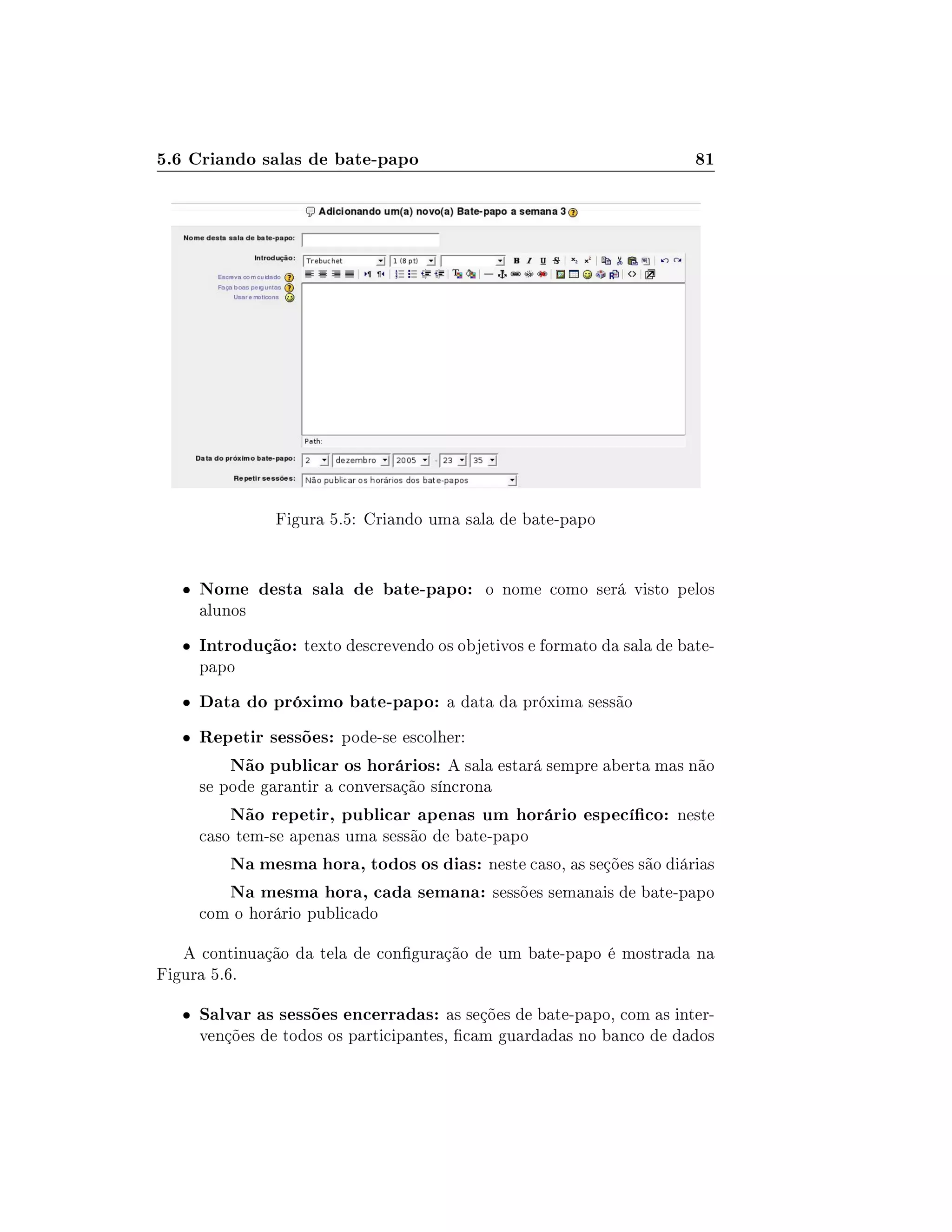 5.6 Criando salas de bate-papo 81
Figura 5.5: Criando uma sala de bate-papo
 Nome desta sala de bate-papo: o nome como será visto pelos
alunos
 Introdução: texto descrevendo os objetivos e formato da sala de bate-
papo
 Data do próximo bate-papo: a data da próxima sessão
 Repetir sessões: pode-se escolher:
Não publicar os horários: A sala estará sempre aberta mas não
se pode garantir a conversação síncrona
Não repetir, publicar apenas um horário especíco: neste
caso tem-se apenas uma sessão de bate-papo
Na mesma hora, todos os dias: neste caso, as seções são diárias
Na mesma hora, cada semana: sessões semanais de bate-papo
com o horário publicado
A continuação da tela de conguração de um bate-papo é mostrada na
Figura 5.6.
 Salvar as sessões encerradas: as seções de bate-papo, com as inter-
venções de todos os participantes, cam guardadas no banco de dados
 