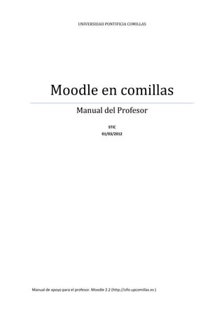 UNIVERSIDAD PONTIFICIA COMILLAS




          Moodle en comillas
                          Manual del Profesor
                                            STIC
                                         01/03/2012




Manual de apoyo para el profesor. Moodle 2.2 (http://sifo.upcomillas.es )
 