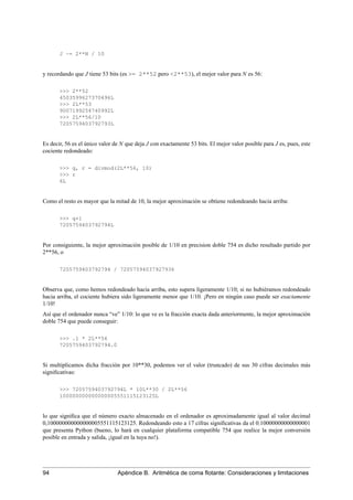 J ~= 2**N / 10
y recordando que J tiene 53 bits (es >= 2**52 pero <2**53), el mejor valor para N es 56:
>>> 2**52
4503599627370496L
>>> 2L**53
9007199254740992L
>>> 2L**56/10
7205759403792793L
Es decir, 56 es el único valor de N que deja J con exactamente 53 bits. El mejor valor posible para J es, pues, este
cociente redondeado:
>>> q, r = divmod(2L**56, 10)
>>> r
6L
Como el resto es mayor que la mitad de 10, la mejor aproximación se obtiene redondeando hacia arriba:
>>> q+1
7205759403792794L
Por consiguiente, la mejor aproximación posible de 1/10 en precision doble 754 es dicho resultado partido por
2**56, o
7205759403792794 / 72057594037927936
Observa que, como hemos redondeado hacia arriba, esto supera ligeramente 1/10; si no hubiéramos redondeado
hacia arriba, el cociente hubiera sido ligeramente menor que 1/10. ¡Pero en ningún caso puede ser exactamente
1/10!
Así que el ordenador nunca “ve” 1/10: lo que ve es la fracción exacta dada anteriormente, la mejor aproximación
doble 754 que puede conseguir:
>>> .1 * 2L**56
7205759403792794.0
Si multiplicamos dicha fracción por 10**30, podemos ver el valor (truncado) de sus 30 cifras decimales más
signiﬁcativas:
>>> 7205759403792794L * 10L**30 / 2L**56
100000000000000005551115123125L
lo que signiﬁca que el número exacto almacenado en el ordenador es aproximadamente igual al valor decimal
0,100000000000000005551115123125. Redondeando esto a 17 cifras signiﬁcativas da el 0.10000000000000001
que presenta Python (bueno, lo hará en cualquier plataforma compatible 754 que realice la mejor conversión
posible en entrada y salida, ¡igual en la tuya no!).
94 Apéndice B. Aritmética de coma ﬂotante: Consideraciones y limitaciones
 