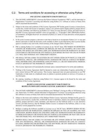 C.2. Terms and conditions for accessing or otherwise using Python
PSF LICENSE AGREEMENT FOR PYTHON 2.4.1
1. This LICENSE AGREEMENT is between the Python Software Foundation (“PSF”), and the Individual or
Organization (“Licensee”) accessing and otherwise using Python 2.4.1 software in source or binary form
and its associated documentation.
2. Subject to the terms and conditions of this License Agreement, PSF hereby grants Licensee a nonexclusive,
royalty-free, world-wide license to reproduce, analyze, test, perform and/or display publicly, prepare deriva-
tive works, distribute, and otherwise use Python 2.4.1 alone or in any derivative version, provided, however,
that PSF’s License Agreement and PSF’s notice of copyright, i.e., “Copyright © 2001-2004 Python Softwa-
re Foundation; All Rights Reserved” are retained in Python 2.4.1 alone or in any derivative version prepared
by Licensee.
3. In the event Licensee prepares a derivative work that is based on or incorporates Python 2.4.1 or any part
thereof, and wants to make the derivative work available to others as provided herein, then Licensee hereby
agrees to include in any such work a brief summary of the changes made to Python 2.4.1.
4. PSF is making Python 2.4.1 available to Licensee on an “AS IS” basis. PSF MAKES NO REPRESEN-
TATIONS OR WARRANTIES, EXPRESS OR IMPLIED. BY WAY OF EXAMPLE, BUT NOT LIMI-
TATION, PSF MAKES NO AND DISCLAIMS ANY REPRESENTATION OR WARRANTY OF MER-
CHANTABILITY OR FITNESS FOR ANY PARTICULAR PURPOSE OR THAT THE USE OF PYTHON
2.4.1 WILL NOT INFRINGE ANY THIRD PARTY RIGHTS.
5. PSF SHALL NOT BE LIABLE TO LICENSEE OR ANY OTHER USERS OF PYTHON 2.4.1 FOR ANY
INCIDENTAL, SPECIAL, OR CONSEQUENTIAL DAMAGES OR LOSS AS A RESULT OF MODIF-
YING, DISTRIBUTING, OR OTHERWISE USING PYTHON 2.4.1, OR ANY DERIVATIVE THEREOF,
EVEN IF ADVISED OF THE POSSIBILITY THEREOF.
6. This License Agreement will automatically terminate upon a material breach of its terms and conditions.
7. Nothing in this License Agreement shall be deemed to create any relationship of agency, partnership, or
joint venture between PSF and Licensee. This License Agreement does not grant permission to use PSF
trademarks or trade name in a trademark sense to endorse or promote products or services of Licensee, or
any third party.
8. By copying, installing or otherwise using Python 2.4.1, Licensee agrees to be bound by the terms and
conditions of this License Agreement.
BEOPEN.COM LICENSE AGREEMENT FOR PYTHON 2.0
BEOPEN PYTHON OPEN SOURCE LICENSE AGREEMENT VERSION 1
1. This LICENSE AGREEMENT is between BeOpen.com (“BeOpen”), having an ofﬁce at 160 Saratoga Ave-
nue, Santa Clara, CA 95051, and the Individual or Organization (“Licensee”) accessing and otherwise using
this software in source or binary form and its associated documentation (“the Software”).
2. Subject to the terms and conditions of this BeOpen Python License Agreement, BeOpen hereby grants Li-
censee a non-exclusive, royalty-free, world-wide license to reproduce, analyze, test, perform and/or display
publicly, prepare derivative works, distribute, and otherwise use the Software alone or in any derivative
version, provided, however, that the BeOpen Python License is retained in the Software, alone or in any
derivative version prepared by Licensee.
3. BeOpen is making the Software available to Licensee on an “AS IS” basis. BEOPEN MAKES NO RE-
PRESENTATIONS OR WARRANTIES, EXPRESS OR IMPLIED. BY WAY OF EXAMPLE, BUT NOT
LIMITATION, BEOPEN MAKES NO AND DISCLAIMS ANY REPRESENTATION OR WARRANTY
OF MERCHANTABILITY OR FITNESS FOR ANY PARTICULAR PURPOSE OR THAT THE USE OF
THE SOFTWARE WILL NOT INFRINGE ANY THIRD PARTY RIGHTS.
4. BEOPEN SHALL NOT BE LIABLE TO LICENSEE OR ANY OTHER USERS OF THE SOFTWARE
FOR ANY INCIDENTAL, SPECIAL, OR CONSEQUENTIAL DAMAGES OR LOSS AS A RESULT
OF USING, MODIFYING OR DISTRIBUTING THE SOFTWARE, OR ANY DERIVATIVE THEREOF,
EVEN IF ADVISED OF THE POSSIBILITY THEREOF.
96 Apéndice C. Historia y licencia
 