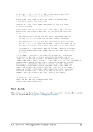 A C-program for MT19937, with initialization improved 2002/1/26.
Coded by Takuji Nishimura and Makoto Matsumoto.
Before using, initialize the state by using init_genrand(seed)
or init_by_array(init_key, key_length).
Copyright (C) 1997 - 2002, Makoto Matsumoto and Takuji Nishimura,
All rights reserved.
Redistribution and use in source and binary forms, with or without
modification, are permitted provided that the following conditions
are met:
1. Redistributions of source code must retain the above copyright
notice, this list of conditions and the following disclaimer.
2. Redistributions in binary form must reproduce the above copyright
notice, this list of conditions and the following disclaimer in the
documentation and/or other materials provided with the distribution.
3. The names of its contributors may not be used to endorse or promote
products derived from this software without specific prior written
permission.
THIS SOFTWARE IS PROVIDED BY THE COPYRIGHT HOLDERS AND CONTRIBUTORS
"AS IS" AND ANY EXPRESS OR IMPLIED WARRANTIES, INCLUDING, BUT NOT
LIMITED TO, THE IMPLIED WARRANTIES OF MERCHANTABILITY AND FITNESS FOR
A PARTICULAR PURPOSE ARE DISCLAIMED. IN NO EVENT SHALL THE COPYRIGHT OWNER OR
CONTRIBUTORS BE LIABLE FOR ANY DIRECT, INDIRECT, INCIDENTAL, SPECIAL,
EXEMPLARY, OR CONSEQUENTIAL DAMAGES (INCLUDING, BUT NOT LIMITED TO,
PROCUREMENT OF SUBSTITUTE GOODS OR SERVICES; LOSS OF USE, DATA, OR
PROFITS; OR BUSINESS INTERRUPTION) HOWEVER CAUSED AND ON ANY THEORY OF
LIABILITY, WHETHER IN CONTRACT, STRICT LIABILITY, OR TORT (INCLUDING
NEGLIGENCE OR OTHERWISE) ARISING IN ANY WAY OUT OF THE USE OF THIS
SOFTWARE, EVEN IF ADVISED OF THE POSSIBILITY OF SUCH DAMAGE.
Any feedback is very welcome.
http://www.math.keio.ac.jp/matumoto/emt.html
email: matumoto@math.keio.ac.jp
C.3.2. Sockets
The socket module uses the functions, getaddrinfo, and getnameinfo, which are coded in separate
source ﬁles from the WIDE Project, http://www.wide.ad.jp/about/index.html.
C.3. Licenses and Acknowledgements for Incorporated Software 99
 