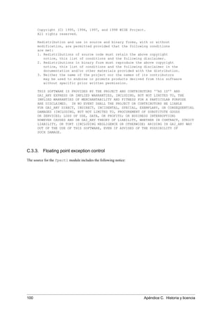 Copyright (C) 1995, 1996, 1997, and 1998 WIDE Project.
All rights reserved.
Redistribution and use in source and binary forms, with or without
modification, are permitted provided that the following conditions
are met:
1. Redistributions of source code must retain the above copyright
notice, this list of conditions and the following disclaimer.
2. Redistributions in binary form must reproduce the above copyright
notice, this list of conditions and the following disclaimer in the
documentation and/or other materials provided with the distribution.
3. Neither the name of the project nor the names of its contributors
may be used to endorse or promote products derived from this software
without specific prior written permission.
THIS SOFTWARE IS PROVIDED BY THE PROJECT AND CONTRIBUTORS ‘‘AS IS’’ AND
GAI_ANY EXPRESS OR IMPLIED WARRANTIES, INCLUDING, BUT NOT LIMITED TO, THE
IMPLIED WARRANTIES OF MERCHANTABILITY AND FITNESS FOR A PARTICULAR PURPOSE
ARE DISCLAIMED. IN NO EVENT SHALL THE PROJECT OR CONTRIBUTORS BE LIABLE
FOR GAI_ANY DIRECT, INDIRECT, INCIDENTAL, SPECIAL, EXEMPLARY, OR CONSEQUENTIAL
DAMAGES (INCLUDING, BUT NOT LIMITED TO, PROCUREMENT OF SUBSTITUTE GOODS
OR SERVICES; LOSS OF USE, DATA, OR PROFITS; OR BUSINESS INTERRUPTION)
HOWEVER CAUSED AND ON GAI_ANY THEORY OF LIABILITY, WHETHER IN CONTRACT, STRICT
LIABILITY, OR TORT (INCLUDING NEGLIGENCE OR OTHERWISE) ARISING IN GAI_ANY WAY
OUT OF THE USE OF THIS SOFTWARE, EVEN IF ADVISED OF THE POSSIBILITY OF
SUCH DAMAGE.
C.3.3. Floating point exception control
The source for the fpectl module includes the following notice:
100 Apéndice C. Historia y licencia
 