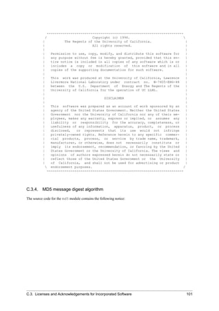 ---------------------------------------------------------------------
/ Copyright (c) 1996. 
| The Regents of the University of California. |
| All rights reserved. |
| |
| Permission to use, copy, modify, and distribute this software for |
| any purpose without fee is hereby granted, provided that this en- |
| tire notice is included in all copies of any software which is or |
| includes a copy or modification of this software and in all |
| copies of the supporting documentation for such software. |
| |
| This work was produced at the University of California, Lawrence |
| Livermore National Laboratory under contract no. W-7405-ENG-48 |
| between the U.S. Department of Energy and The Regents of the |
| University of California for the operation of UC LLNL. |
| |
| DISCLAIMER |
| |
| This software was prepared as an account of work sponsored by an |
| agency of the United States Government. Neither the United States |
| Government nor the University of California nor any of their em- |
| ployees, makes any warranty, express or implied, or assumes any |
| liability or responsibility for the accuracy, completeness, or |
| usefulness of any information, apparatus, product, or process |
| disclosed, or represents that its use would not infringe |
| privately-owned rights. Reference herein to any specific commer- |
| cial products, process, or service by trade name, trademark, |
| manufacturer, or otherwise, does not necessarily constitute or |
| imply its endorsement, recommendation, or favoring by the United |
| States Government or the University of California. The views and |
| opinions of authors expressed herein do not necessarily state or |
| reflect those of the United States Government or the University |
| of California, and shall not be used for advertising or product |
 endorsement purposes. /
---------------------------------------------------------------------
C.3.4. MD5 message digest algorithm
The source code for the md5 module contains the following notice:
C.3. Licenses and Acknowledgements for Incorporated Software 101
 