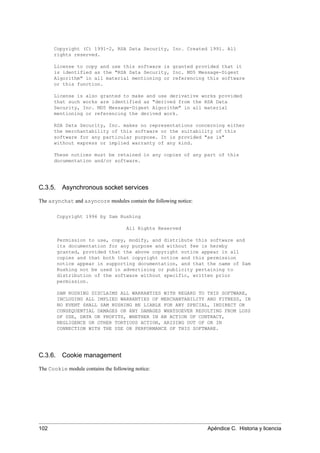 Copyright (C) 1991-2, RSA Data Security, Inc. Created 1991. All
rights reserved.
License to copy and use this software is granted provided that it
is identified as the "RSA Data Security, Inc. MD5 Message-Digest
Algorithm" in all material mentioning or referencing this software
or this function.
License is also granted to make and use derivative works provided
that such works are identified as "derived from the RSA Data
Security, Inc. MD5 Message-Digest Algorithm" in all material
mentioning or referencing the derived work.
RSA Data Security, Inc. makes no representations concerning either
the merchantability of this software or the suitability of this
software for any particular purpose. It is provided "as is"
without express or implied warranty of any kind.
These notices must be retained in any copies of any part of this
documentation and/or software.
C.3.5. Asynchronous socket services
The asynchat and asyncore modules contain the following notice:
Copyright 1996 by Sam Rushing
All Rights Reserved
Permission to use, copy, modify, and distribute this software and
its documentation for any purpose and without fee is hereby
granted, provided that the above copyright notice appear in all
copies and that both that copyright notice and this permission
notice appear in supporting documentation, and that the name of Sam
Rushing not be used in advertising or publicity pertaining to
distribution of the software without specific, written prior
permission.
SAM RUSHING DISCLAIMS ALL WARRANTIES WITH REGARD TO THIS SOFTWARE,
INCLUDING ALL IMPLIED WARRANTIES OF MERCHANTABILITY AND FITNESS, IN
NO EVENT SHALL SAM RUSHING BE LIABLE FOR ANY SPECIAL, INDIRECT OR
CONSEQUENTIAL DAMAGES OR ANY DAMAGES WHATSOEVER RESULTING FROM LOSS
OF USE, DATA OR PROFITS, WHETHER IN AN ACTION OF CONTRACT,
NEGLIGENCE OR OTHER TORTIOUS ACTION, ARISING OUT OF OR IN
CONNECTION WITH THE USE OR PERFORMANCE OF THIS SOFTWARE.
C.3.6. Cookie management
The Cookie module contains the following notice:
102 Apéndice C. Historia y licencia
 