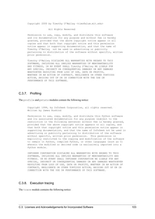 Copyright 2000 by Timothy O’Malley <timo@alum.mit.edu>
All Rights Reserved
Permission to use, copy, modify, and distribute this software
and its documentation for any purpose and without fee is hereby
granted, provided that the above copyright notice appear in all
copies and that both that copyright notice and this permission
notice appear in supporting documentation, and that the name of
Timothy O’Malley not be used in advertising or publicity
pertaining to distribution of the software without specific, written
prior permission.
Timothy O’Malley DISCLAIMS ALL WARRANTIES WITH REGARD TO THIS
SOFTWARE, INCLUDING ALL IMPLIED WARRANTIES OF MERCHANTABILITY
AND FITNESS, IN NO EVENT SHALL Timothy O’Malley BE LIABLE FOR
ANY SPECIAL, INDIRECT OR CONSEQUENTIAL DAMAGES OR ANY DAMAGES
WHATSOEVER RESULTING FROM LOSS OF USE, DATA OR PROFITS,
WHETHER IN AN ACTION OF CONTRACT, NEGLIGENCE OR OTHER TORTIOUS
ACTION, ARISING OUT OF OR IN CONNECTION WITH THE USE OR
PERFORMANCE OF THIS SOFTWARE.
C.3.7. Proﬁling
The profile and pstats modules contain the following notice:
Copyright 1994, by InfoSeek Corporation, all rights reserved.
Written by James Roskind
Permission to use, copy, modify, and distribute this Python software
and its associated documentation for any purpose (subject to the
restriction in the following sentence) without fee is hereby granted,
provided that the above copyright notice appears in all copies, and
that both that copyright notice and this permission notice appear in
supporting documentation, and that the name of InfoSeek not be used in
advertising or publicity pertaining to distribution of the software
without specific, written prior permission. This permission is
explicitly restricted to the copying and modification of the software
to remain in Python, compiled Python, or other languages (such as C)
wherein the modified or derived code is exclusively imported into a
Python module.
INFOSEEK CORPORATION DISCLAIMS ALL WARRANTIES WITH REGARD TO THIS
SOFTWARE, INCLUDING ALL IMPLIED WARRANTIES OF MERCHANTABILITY AND
FITNESS. IN NO EVENT SHALL INFOSEEK CORPORATION BE LIABLE FOR ANY
SPECIAL, INDIRECT OR CONSEQUENTIAL DAMAGES OR ANY DAMAGES WHATSOEVER
RESULTING FROM LOSS OF USE, DATA OR PROFITS, WHETHER IN AN ACTION OF
CONTRACT, NEGLIGENCE OR OTHER TORTIOUS ACTION, ARISING OUT OF OR IN
CONNECTION WITH THE USE OR PERFORMANCE OF THIS SOFTWARE.
C.3.8. Execution tracing
The trace module contains the following notice:
C.3. Licenses and Acknowledgements for Incorporated Software 103
 