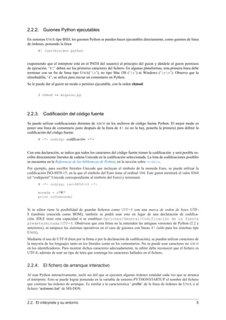 2.2.2. Guiones Python ejecutables
En sistemas UNIX tipo BSD, los guiones Python se pueden hacer ejecutables directamente, como guiones de línea
de órdenes, poniendo la línea
#! /usr/bin/env python
(suponiendo que el intérprete está en el PATH del usuario) al principio del guion y dándole al guion permisos
de ejecución. ‘#!’ deben ser los primeros caracteres del ﬁchero. En algunas plataformas, esta primera línea debe
terminar con un ﬁn de línea tipo UNIX(‘n’), no tipo Mac OS (‘r’) ni Windows (‘rn’). Observa que la
almohadilla, ‘#’, se utiliza para iniciar un comentario en Python.
Se le puede dar al guion un modo o permiso ejecutable, con la orden chmod:
$ chmod +x miguion.py
2.2.3. Codiﬁcación del código fuente
Se puede utilizar codiﬁcaciones distintas de ASCII en los archivos de código fuente Python. El mejor modo es
poner una línea de comentario justo después de la línea de #! (si no la hay, ponerla la primera) para deﬁnir la
codiﬁcación del código fuente:
# -*- coding: codiﬁcación -*-
Con esta declaración, se indica que todos los caracteres del código fuente tienen la codiﬁcación y será posible es-
cribir directamente literales de cadena Unicode en la codiﬁcación seleccionada. La lista de codiﬁcaciones posibles
se encuentra en la Referencia de las bibliotecas de Python, en la sección sobre codecs.
Por ejemplo, para escribir literales Unicode que incluyan el símbolo de la moneda Euro, se puede utilizar la
codiﬁcación ISO-8859-15, en la que el símbolo del Euro tiene el ordinal 164. Este guion mostrará el valor 8364
(el “codepoint” Unicode correspondiente al símbolo del Euro) y terminará:
# -*- coding: iso-8859-15 -*-
moneda = u"¤"
print ord(moneda)
Si tu editor tiene la posibilidad de guardar ﬁcheros como UTF-8 con una marca de orden de bytes UTF-
8 (también conocida como BOM), también se podrá usar esto en lugar de una declaración de codiﬁca-
ción. IDLE tiene esta capacidad si se establece Opciones/General/Codificación de la fuente
predeterminada/UTF-8. Obsérvese que esta ﬁrma no la entienden las antiguas versiones de Python (2.2 y
anteriores), ni tampoco los sistemas operativos en el caso de guiones con líneas #! (sólo para los sistemas tipo
UNIX).
Mediante el uso de UTF-8 (bien por la ﬁrma o por la declaración de codiﬁcación), se pueden utilizar caracteres de
la mayoría de los lenguajes tanto en los literales como en los comentarios. No se puede usar caracteres no ASCII
en los identiﬁcadores. Para mostrar dichos caracteres adecuadamente, tu editor debe reconocer que el ﬁchero es
UTF-8, además de usar un tipo de letra que contenga los caracteres hallados en el ﬁchero.
2.2.4. El ﬁchero de arranque interactivo
Al usar Python interactivamente, suele ser útil que se ejecuten algunas órdenes estándar cada vez que se arranca
el intérprete. Esto se puede lograr poniendo en la variable de entorno PYTHONSTARTUP el nombre del ﬁchero
que contiene las órdenes de arranque. Es similar a la característica ‘.proﬁle’ de la línea de órdenes de UNIX o al
ﬁchero ‘autoexec.bat’ de MS-DOS.
2.2. El intérprete y su entorno 5
 