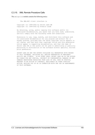 C.3.10. XML Remote Procedure Calls
The xmlrpclib module contains the following notice:
The XML-RPC client interface is
Copyright (c) 1999-2002 by Secret Labs AB
Copyright (c) 1999-2002 by Fredrik Lundh
By obtaining, using, and/or copying this software and/or its
associated documentation, you agree that you have read, understood,
and will comply with the following terms and conditions:
Permission to use, copy, modify, and distribute this software and
its associated documentation for any purpose and without fee is
hereby granted, provided that the above copyright notice appears in
all copies, and that both that copyright notice and this permission
notice appear in supporting documentation, and that the name of
Secret Labs AB or the author not be used in advertising or publicity
pertaining to distribution of the software without specific, written
prior permission.
SECRET LABS AB AND THE AUTHOR DISCLAIMS ALL WARRANTIES WITH REGARD
TO THIS SOFTWARE, INCLUDING ALL IMPLIED WARRANTIES OF MERCHANT-
ABILITY AND FITNESS. IN NO EVENT SHALL SECRET LABS AB OR THE AUTHOR
BE LIABLE FOR ANY SPECIAL, INDIRECT OR CONSEQUENTIAL DAMAGES OR ANY
DAMAGES WHATSOEVER RESULTING FROM LOSS OF USE, DATA OR PROFITS,
WHETHER IN AN ACTION OF CONTRACT, NEGLIGENCE OR OTHER TORTIOUS
ACTION, ARISING OUT OF OR IN CONNECTION WITH THE USE OR PERFORMANCE
OF THIS SOFTWARE.
C.3. Licenses and Acknowledgements for Incorporated Software 105
 