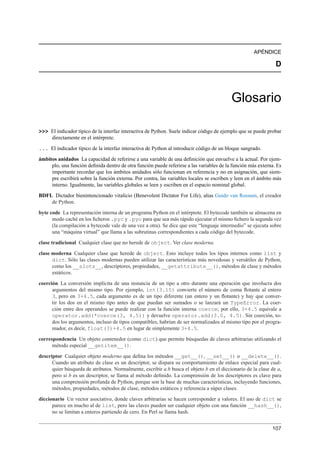 APÉNDICE
D
Glosario
>>> El indicador típico de la interfaz interactiva de Python. Suele indicar código de ejemplo que se puede probar
directamente en el intérprete.
... El indicador típico de la interfaz interactiva de Python al introducir código de un bloque sangrado.
ámbitos anidados La capacidad de referirse a una variable de una deﬁnición que envuelve a la actual. Por ejem-
plo, una función deﬁnida dentro de otra función puede referirse a las variables de la función más externa. Es
importante recordar que los ámbitos anidados sólo funcionan en referencia y no en asignación, que siem-
pre escribirá sobre la función externa. Por contra, las variables locales se escriben y leen en el ámbito más
interno. Igualmente, las variables globales se leen y escriben en el espacio nominal global.
BDFL Dictador bienintencionado vitalicio (Benevolent Dictator For Life), alias Guido van Rossum, el creador
de Python.
byte code La representación interna de un programa Python en el intérprete. El bytecode también se almacena en
modo caché en los ﬁcheros .pyc y .pyo para que sea más rápido ejecutar el mismo ﬁchero la segunda vez
(la compilación a bytecode vale de una vez a otra). Se dice que este “lenguaje intermedio” se ejecuta sobre
una “máquina virtual” que llama a las subrutinas correspondientes a cada código del bytecode.
clase tradicional Cualquier clase que no herede de object. Ver clase moderna.
clase moderna Cualquier clase que herede de object. Esto incluye todos los tipos internos como list y
dict. Sólo las clases modernas pueden utilizar las características más novedosas y versátiles de Python,
como los __slots__, descriptores, propiedades, __getattribute__(), métodos de clase y métodos
estáticos.
coerción La conversión implícita de una instancia de un tipo a otro durante una operación que involucra dos
argumentos del mismo tipo. Por ejemplo, int(3.15) convierte el número de coma ﬂotante al entero
3, pero en 3+4.5, cada argumento es de un tipo diferente (un entero y un ﬂotante) y hay que conver-
tir los dos en el mismo tipo antes de que puedan ser sumados o se lanzará un TypeError. La coer-
ción entre dos operandos se puede realizar con la función interna coerce; por ello, 3+4.5 equivale a
operator.add(*coerce(3, 4.5)) y devuelve operator.add(3.0, 4.5). Sin coerción, to-
dos los argumentos, incluso de tipos compatibles, habrían de ser normalizados al mismo tipo por el progra-
mador, es decir, float(3)+4.5 en lugar de simplemente 3+4.5.
correspondencia Un objeto contenedor (como dict) que permite búsquedas de claves arbitrarias utilizando el
método especial __getitem__().
descriptor Cualquier objeto moderno que deﬁna los métodos __get__(), __set__() o __delete__().
Cuando un atributo de clase es un descriptor, se dispara su comportamiento de enlace especial para cual-
quier búsqueda de atributos. Normalmente, escribir a.b busca el objeto b en el diccionario de la clase de a,
pero si b es un descriptor, se llama al método deﬁnido. La comprensión de los descriptores es clave para
una comprensión profunda de Python, porque son la base de muchas características, incluyendo funciones,
métodos, propiedades, métodos de clase, métodos estáticos y referencia a súper clases.
diccionario Un vector asociativo, donde claves arbitrarias se hacen corresponder a valores. El uso de dict se
parece en mucho al de list, pero las claves pueden ser cualquier objeto con una función __hash__(),
no se limitan a enteros partiendo de cero. En Perl se llama hash.
107
 