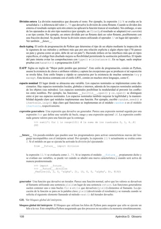 División entera La división matemática que descarta el resto. Por ejemplo, la expresión 11/4 se evalúa en la
actualidad a 2 a diferencia del valor 2.75 que devuelve la división de coma ﬂotante. Cuando se dividen dos
enteros el resultado siempre será otro entero (se aplicará la función truncar al resultado). Sin embargo, si uno
de los operandos es de otro tipo numérico (por ejemplo, un float), el resultado se adaptará (ver coerción)
a un tipo común. Por ejemplo, un entero dividido por un ﬂotante dará un valor ﬂotante, posiblemente con
una fracción decimal. Se puede forzar la división entera utilizando el operador // en lugar del operador /.
Ver también __future__.
duck-typing El estilo de programación de Python que determina el tipo de un objeto mediante la inspección de
la signatura de sus métodos y atributos más que por una relación explícita a algún objeto tipo (“Si parece
un pato y grazna como un pato, debe de ser un pato”). Haciendo énfasis en las interfaces más que en tipos
especíﬁcos, el código bien diseñado mejora su ﬂexibilidad permitiendo la sustitución polimórﬁca. El tipado
del pato intenta evitar las comprobaciones con type() o isinstance(). En su lugar, suele emplear
pruebas con hasattr() o programación EAFP.
EAFP Siglas en inglés de “Mejor pedir perdón que permiso”. Este estilo de programación, común en Python,
asume la existencia de claves o atributos válidos y captura las excepciones que se producen si tal suposición
se revela falsa. Este estilo limpio y rápido se caracteriza por la existencia de muchas sentencias try y
except. Esta técnica contrasta con el estilo LBYL, común en muchos otros lenguajes, como C.
espacio nominal El lugar donde se almacena una variable. Los espacios nominales se implementan como dic-
cionarios. Hay espacios nominales locales, globales e internos, además de los espacios nominales anidados
de los objetos (sus métodos). Los espacios nominales posibilitan la modularidad al prevenir los conﬂic-
tos entre nombres. Por ejemplo, las funciones __builtin__.open() y os.open() se distinguen
entre sí por sus espacios nominales. Los espacios nominales también mejoran la legibilidad y la manteni-
bilidad dejando claro qué módulos implementan una función. Por ejemplo, escribir random.seed() o
itertools.izip() deja claro qué funciones se implementan en el módulo random o en el módulo
itertools, respectivamente.
expresión generadora Una expresión que devuelve un generador. Parece una expresión normal seguida por una
expresión for que deﬁne una variable de bucle, rango y una expresión opcional if. La expresión combi-
nada genera valores para una función que la contenga:
>>> sum(i*i for i in range(10)) # la suma de los cuadrados 0, 1, 4..81
285
__future__ Un pseudo-módulo que pueden usar los programadores para activar características nuevas del len-
guaje incompatibles con el intérprete actual. Por ejemplo, la expresión 11/4 actualmente se evalúa como
2. Si el módulo en que se ejecuta ha activado la división ﬁel ejecutando:
from __future__ import division
la expresión 11/4 se evaluaría como 2.75. Si se importa el módulo __future__ propiamente dicho y
se evalúan sus variables, se puede ver cuándo se añadió una nueva característica y cuando será activa de
manera predeterminada:
>>> import __future__
>>> __future__.division
_Feature((2, 2, 0, ’alpha’, 2), (3, 0, 0, ’alpha’, 0), 8192)
generador Una función que devuelve un iterador. Parece una función normal, salvo que los valores se devuelven
al llamante utilizando una sentencia yield en lugar de una sentencia return. Las funciones generadoras
suelen contener uno o más bucles for o while que devuelven (yield) elementos al llamante. La eje-
cución de la función se para en la palabra clave yield (devolviendo el resultado) y se reanuda cuando se
solicita el siguiente elemento llamando al método next() del iterador devuelto.
GIL Ver bloqueo global del intérprete.
bloqueo global del intérprete El bloqueo que utilizan los hilos de Python para asegurar que sólo se ejecute un
hilo a la vez. Esto simpliﬁca Python asegurando que dos procesos no acceden a la memoria simultáneamente.
108 Apéndice D. Glosario
 