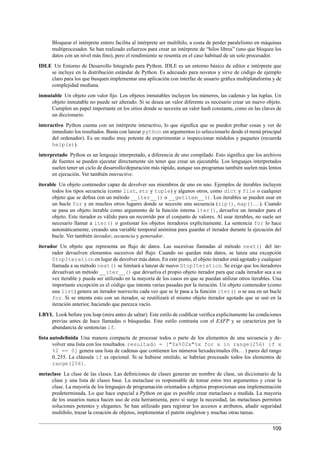 Bloquear el intérprete entero facilita al intérprete ser multihilo, a costa de perder paralelismo en máquinas
multiprocesador. Se han realizado esfuerzos para crear un intérprete de “hilos libres” (uno que bloquee los
datos con un nivel más ﬁno), pero el rendimiento se resentía en el caso habitual de un solo procesador.
IDLE Un Entorno de Desarrollo Integrado para Python. IDLE es un entorno básico de editor e intérprete que
se incluye en la distribución estándar de Python. Es adecuado para novatos y sirve de código de ejemplo
claro para los que busquen implementar una aplicación con interfaz de usuario gráﬁca multiplataforma y de
complejidad mediana.
inmutable Un objeto con valor ﬁjo. Los objetos inmutables incluyen los números, las cadenas y las tuplas. Un
objeto inmutable no puede ser alterado. Si se desea un valor diferente es necesario crear un nuevo objeto.
Cumplen un papel importante en los sitios donde se necesita un valor hash constante, como en las claves de
un diccionario.
interactivo Python cuenta con un intérprete interactivo, lo que signiﬁca que se pueden probar cosas y ver de
inmediato los resultados. Basta con lanzar python sin argumentos (o seleccionarlo desde el menú principal
del ordenador). Es un medio muy potente de experimentar o inspeccionar módulos y paquetes (recuerda
help(x)).
interpretado Python es un lenguaje interpretado, a diferencia de uno compilado. Esto signiﬁca que los archivos
de fuentes se pueden ejecutar directamente sin tener que crear un ejecutable. Los lenguajes interpretados
suelen tener un ciclo de desarrollo/depuración más rápido, aunque sus programas también suelen más lentos
en ejecución. Ver también interactive.
iterable Un objeto contenedor capaz de devolver sus miembros de uno en uno. Ejemplos de iterables incluyen
todos los tipos secuencia (como list, str y tuple) y algunos otros, como dict y file o cualquier
objeto que se deﬁna con un método __iter__() o __getitem__(). Los iterables se pueden usar en
un bucle for y en muchos otros lugares donde se necesite una secuencia (zip(), map()...). Cuando
se pasa un objeto iterable como argumento de la función interna iter(), devuelve un iterador para el
objeto. Este iterador es válido para un recorrido por el conjunto de valores. Al usar iterables, no suele ser
necesario llamar a iter() o gestionar los objetos iteradores explícitamente. La sentencia for lo hace
automáticamente, creando una variable temporal anónima para guardar el iterador durante la ejecución del
bucle. Ver también iterador, secuencia y generador.
iterador Un objeto que representa un ﬂujo de datos. Las sucesivas llamadas al método next() del ite-
rador devuelven elementos sucesivos del ﬂujo. Cuando no quedan más datos, se lanza una excepción
StopIteration en lugar de devolver más datos. En este punto, el objeto iterador está agotado y cualquier
llamada a su método next() se limitará a lanzar de nuevo StopIteration. Se exige que los iteradores
devuelvan un método __iter__() que devuelva el propio objeto iterador para que cada iterador sea a su
vez iterable y pueda ser utilizado en la mayoría de los casos en que se puedan utilizar otros iterables. Una
importante excepción es el código que intenta varias pasadas por la iteración. Un objeto contenedor (como
una list) genera un iterador nuevecito cada vez que se le pasa a la función iter() o se usa en un bucle
for. Si se intenta esto con un iterador, se reutilizará el mismo objeto iterador agotado que se usó en la
iteración anterior, haciendo que parezca vacío.
LBYL Look before you leap (mira antes de saltar). Este estilo de codiﬁcar veriﬁca explicitamente las condiciones
previas antes de hace llamadas o búsquedas. Este estilo contrasta con el EAFP y se caracteriza por la
abundancia de sentencias if.
lista autodeﬁnida Una manera compacta de procesar todos o parte de los elementos de una secuencia y de-
volver una lista con los resultados. resultado = ["0x%02x"%x for x in range(256) if x
%2 == 0] genera una lista de cadenas que contienen los números hexadecimales (0x...) pares del rango
0..255. La cláusula if es opcional. Si se hubiese omitido, se habrían procesado todos los elementos de
range(256).
metaclase La clase de las clases. Las deﬁniciones de clases generan un nombre de clase, un diccionario de la
clase y una lista de clases base. La metaclase es responsable de tomar estos tres argumentos y crear la
clase. La mayoría de los lenguajes de programación orientados a objetos proporcionan una implementación
predeterminada. Lo que hace especial a Python en que es posible crear metaclases a medida. La mayoría
de los usuarios nunca hacen uso de esta herramienta, pero si surge la necesidad, las metaclases permiten
soluciones potentes y elegantes. Se han utilizado para registrar los accesos a atributos, añadir seguridad
multihilo, trazar la creación de objetos, implementar el patrón singleton y muchas otras tareas.
109
 