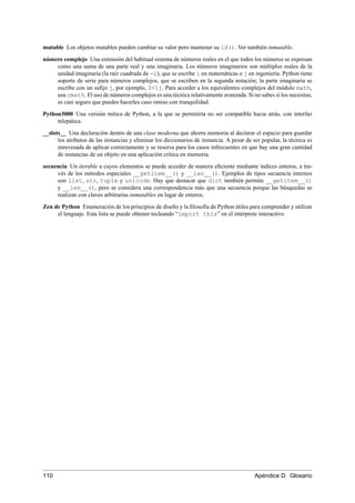 mutable Los objetos mutables pueden cambiar su valor pero mantener su id(). Ver también inmutable.
número complejo Una extensión del habitual sistema de números reales en el que todos los números se expresan
como una suma de una parte real y una imaginaria. Los números imaginarios son múltiplos reales de la
unidad imaginaria (la raíz cuadrada de -1), que se escribe i en matemáticas o j en ingeniería. Python tiene
soporte de serie para números complejos, que se escriben en la segunda notación; la parte imaginaria se
escribe con un suﬁjo j, por ejemplo, 3+1j. Para acceder a los equivalentes complejos del módulo math,
usa cmath. El uso de números complejos es una técnica relativamente avanzada. Si no sabes si los necesitas,
es casi seguro que puedes hacerles caso omiso con tranquilidad.
Python3000 Una versión mítica de Python, a la que se permitiría no ser compatible hacia atrás, con interfaz
telepática.
__slots__ Una declaración dentro de una clase moderna que ahorra memoria al declarar el espacio para guardar
los atributos de las instancias y eliminar los diccionarios de instancia. A pesar de ser popular, la técnica es
enrevesada de aplicar correctamente y se reserva para los casos infrecuentes en que hay una gran cantidad
de instancias de un objeto en una aplicación crítica en memoria.
secuencia Un iterable a cuyos elementos se puede acceder de manera eﬁciente mediante índices enteros, a tra-
vés de los métodos especiales __getitem__() y __len__(). Ejemplos de tipos secuencia internos
son list, str, tuple y unicode. Hay que destacar que dict también permite __getitem__()
y __len__(), pero se considera una correspondencia más que una secuencia porque las búsquedas se
realizan con claves arbitrarias inmutables en lugar de enteros.
Zen de Python Enumeración de los principios de diseño y la ﬁlosofía de Python útiles para comprender y utilizar
el lenguaje. Esta lista se puede obtener tecleando “import this” en el intérprete interactivo.
110 Apéndice D. Glosario
 
