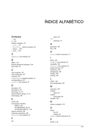 ÍNDICE ALFABÉTICO
Símbolos
..., 107
»>, 107
ámbitos anidados, 107
__all__, 45
__builtin__ (built-in module), 42
__future__, 108
__slots__, 110
A
append() (list method), 29
B
BDFL, 107
bloqueo global del intérprete, 108
byte code, 107
C
clase moderna, 107
clase tradicional, 107
coerción, 107
compileall (standard module), 41
correspondencia, 107
count() (list method), 29
D
descriptor, 107
diccionario, 107
docstrings, 21, 26
documentation strings, 21, 26
duck-typing, 108
E
EAFP, 108
environment variables
PATH, 5, 40
PYTHONPATH, 40–42
PYTHONSTARTUP, 5, 88
espacio nominal, 108
expresión generadora, 108
extend() (list method), 29
F
ﬁle
object, 49
for
statement, 19
G
generador, 108
GIL, 108
H
help() (built-in function), 71
I
IDLE, 109
index() (list method), 29
inmutable, 109
insert() (list method), 29
integer division, 107
interactivo, 109
interpretado, 109
iterable, 109
iterador, 109
L
LBYL, 109
lista autodeﬁnida, 109
M
metaclase, 109
method
object, 63
module
search path, 40
mutable, 109
N
número complejo, 110
O
object
ﬁle, 49
method, 63
open() (built-in function), 49
P
PATH, 5, 40
111
 