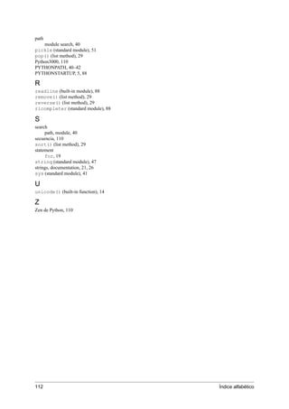 path
module search, 40
pickle (standard module), 51
pop() (list method), 29
Python3000, 110
PYTHONPATH, 40–42
PYTHONSTARTUP, 5, 88
R
readline (built-in module), 88
remove() (list method), 29
reverse() (list method), 29
rlcompleter (standard module), 88
S
search
path, module, 40
secuencia, 110
sort() (list method), 29
statement
for, 19
string (standard module), 47
strings, documentation, 21, 26
sys (standard module), 41
U
unicode() (built-in function), 14
Z
Zen de Python, 110
112 Índice alfabético
 