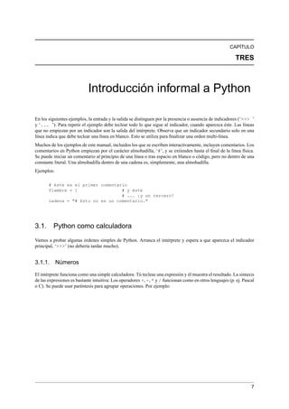 CAPÍTULO
TRES
Introducción informal a Python
En los siguientes ejemplos, la entrada y la salida se distinguen por la presencia o ausencia de indicadores (‘>>> ’
y ‘... ’). Para repetir el ejemplo debe teclear todo lo que sigue al indicador, cuando aparezca éste. Las líneas
que no empiezan por un indicador son la salida del intérprete. Observa que un indicador secundario solo en una
línea indica que debe teclear una línea en blanco. Esto se utiliza para ﬁnalizar una orden multi-línea.
Muchos de los ejemplos de este manual, incluidos los que se escriben interactivamente, incluyen comentarios. Los
comentarios en Python empiezan por el carácter almohadilla, ‘#’, y se extienden hasta el ﬁnal de la línea física.
Se puede iniciar un comentario al principio de una línea o tras espacio en blanco o código, pero no dentro de una
constante literal. Una almohadilla dentro de una cadena es, simplemente, una almohadilla.
Ejemplos:
# éste es el primer comentario
fiambre = 1 # y éste
# ... ¡y un tercero!
cadena = "# Esto no es un comentario."
3.1. Python como calculadora
Vamos a probar algunas órdenes simples de Python. Arranca el intérprete y espera a que aparezca el indicador
principal, ‘>>>’ (no debería tardar mucho).
3.1.1. Números
El intérprete funciona como una simple calculadora: Tú tecleas una expresión y él muestra el resultado. La sintaxis
de las expresiones es bastante intuitiva: Los operadores +, -, * y / funcionan como en otros lenguajes (p. ej. Pascal
o C). Se puede usar paréntesis para agrupar operaciones. Por ejemplo:
7
 