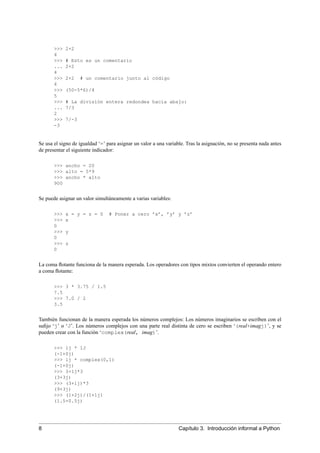 >>> 2+2
4
>>> # Esto es un comentario
... 2+2
4
>>> 2+2 # un comentario junto al código
4
>>> (50-5*6)/4
5
>>> # La división entera redondea hacia abajo:
... 7/3
2
>>> 7/-3
-3
Se usa el signo de igualdad ‘=’ para asignar un valor a una variable. Tras la asignación, no se presenta nada antes
de presentar el siguiente indicador:
>>> ancho = 20
>>> alto = 5*9
>>> ancho * alto
900
Se puede asignar un valor simultáneamente a varias variables:
>>> x = y = z = 0 # Poner a cero ’x’, ’y’ y ’z’
>>> x
0
>>> y
0
>>> z
0
La coma ﬂotante funciona de la manera esperada. Los operadores con tipos mixtos convierten el operando entero
a coma ﬂotante:
>>> 3 * 3.75 / 1.5
7.5
>>> 7.0 / 2
3.5
También funcionan de la manera esperada los números complejos: Los números imaginarios se escriben con el
suﬁjo ‘j’ o ‘J’. Los números complejos con una parte real distinta de cero se escriben ‘(real+imagj)’, y se
pueden crear con la función ‘complex(real, imag)’.
>>> 1j * 1J
(-1+0j)
>>> 1j * complex(0,1)
(-1+0j)
>>> 3+1j*3
(3+3j)
>>> (3+1j)*3
(9+3j)
>>> (1+2j)/(1+1j)
(1.5+0.5j)
8 Capítulo 3. Introducción informal a Python
 