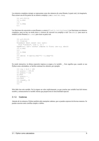 Los números complejos siempre se representan como dos números de coma ﬂotante, la parte real y la imaginaria.
Para extraer una de las partes de un número complejo z, usa z.real o z.imag.
>>> a=1.5+0.5j
>>> a.real
1.5
>>> a.imag
0.5
Las funciones de conversión a coma ﬂotante y a entero (float(), int() y long()) no funcionan con números
complejos, pues no hay un modo único y correcto de convertir un complejo a real. Usa abs(z) para sacar su
módulo (como ﬂotante) o z.real para sacar su parte real.
>>> a=3.0+4.0j
>>> float(a)
Traceback (most recent call last):
File "<stdin>", line 1, in ?
TypeError: can’t convert complex to float; use e.g. abs(z)
>>> a.real
3.0
>>> a.imag
4.0
>>> abs(a) # sqrt(a.real**2 + a.imag**2)
5.0
>>>
En modo interactivo, la última expresión impresa se asigna a la variable _. Esto signiﬁca que, cuando se usa
Python como calculadora, se facilita continuar los cálculos, por ejemplo:
>>> iva = 12.5 / 100
>>> precio = 100.50
>>> precio * iva
12.5625
>>> precio + _
113.0625
>>> round(_, 2)
113.06
>>>
Sólo debe leer esta variable. No le asignes un valor explícitamente, ya que crearías una variable local del mismo
nombre y enmascararías la variable interna que proporciona la funcionalidad especial.
3.1.2. Cadenas
Además de los números, Python también sabe manipular cadenas, que se pueden expresar de diversas maneras. Se
pueden encerrar entre comillas simples o dobles:
3.1. Python como calculadora 9
 